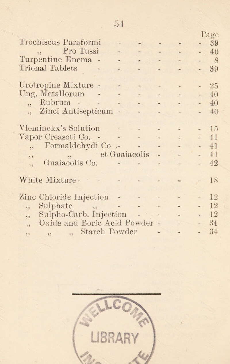 54 Page Trochiscus Parafornii - - - - - 39 ,, Pro Tussi 40 Turpentine Enema ------ 8 Trional Tablets ------ 39 Erotropine Mixture ------ 25 Ung. Metallorum ------ 40 ,, Rubrum ------- 40 Zinci Antisepticum - - - - - 40 Vleminckx’s Solution - - - - - 15 Vapor Creasoti Co. - - - - - - 41 ,, Formaldehydi Co .- - - - - 41 „ etGuaiacolis - - - 41 Guaiacolis Co. - - - - - 42 White Mixture - - 18 Zinc Chloride Injection - - - - - 12 ,, Sulphate ,, - - - - - 12 ,, Sulpho-Carb. Injection - - - - 12 Oxide and Boric Acid Powder - - - 34 ,, ,, Starch Powder - - - 34