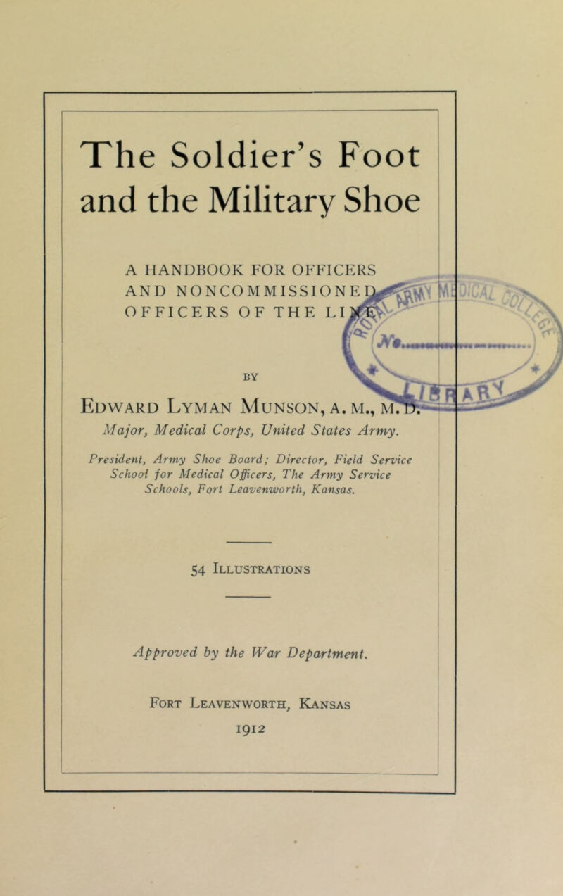 The Soldier’s Foot and the Military Shoe A HANDBOOK FOR OFFICERS AND NONCOMMISSIO> OFFICERS OF THE L; 1- BY Edward Lyman Munson, a. m., m: Major, Medical Corps, United States Army. President, Army Shoe Board; Director, Field Service School for Medical Officers, The Army Service Schools, Fort Leavenworth, Kansas. 54 Illustrations Approved by the War Department. Fort Leavenworth, Kansas 1912