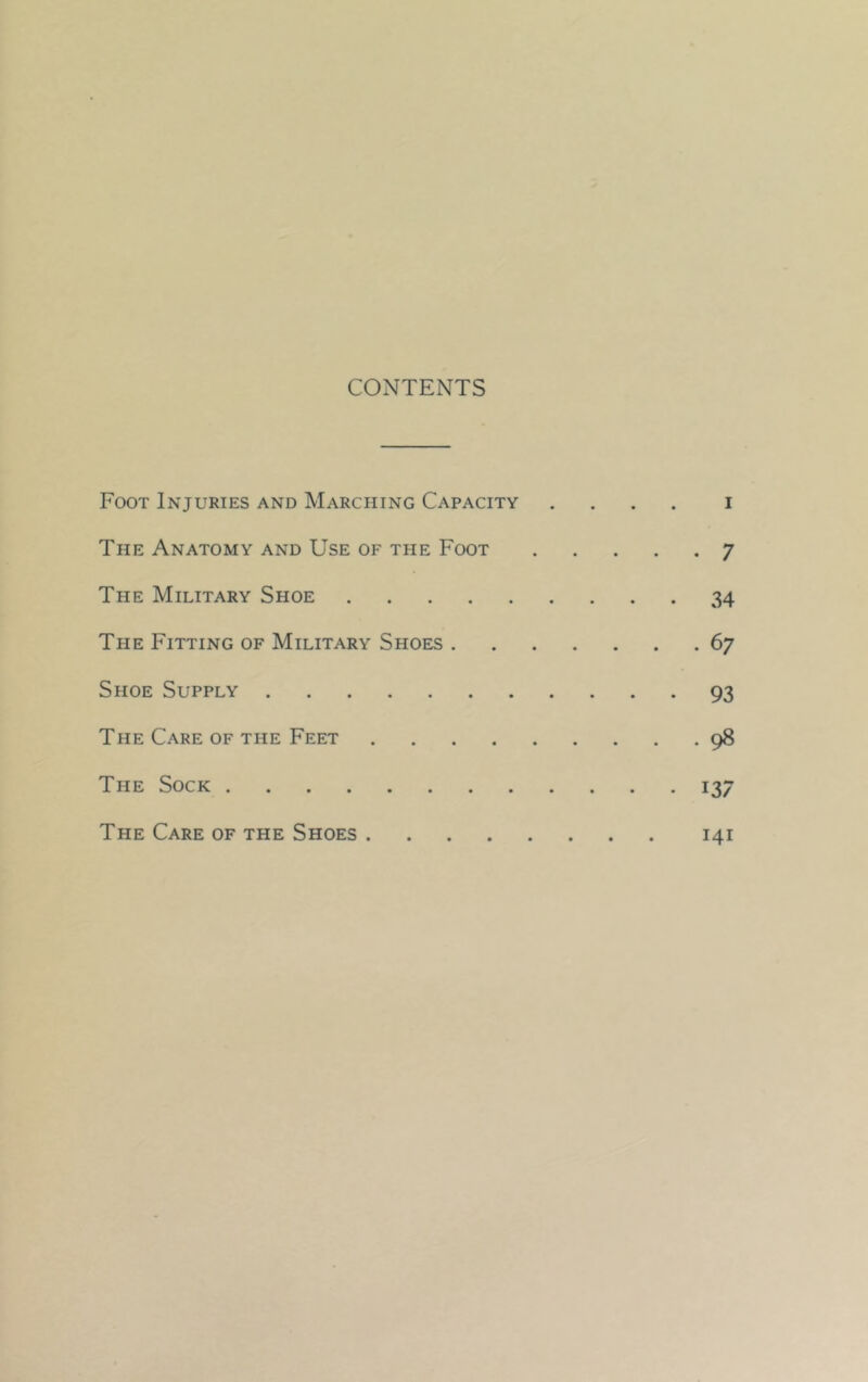 CONTENTS Foot Injuries and Marching Capacity .... i The Anatomy and Use of the Foot 7 The Military Shoe 34 The Fitting of Military Shoes 67 Shoe Supply 93 The Care of the Feet 98 The Sock 137 The Care of the Shoes 141