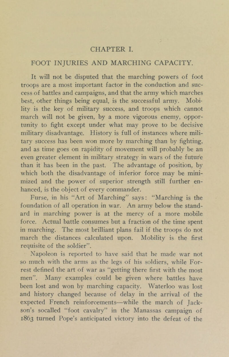 FOOT INJURIES AND MARCHING CAPACITY. It will not be disputed that the marching powers of foot troops are a most important factor in the conduction and suc- cess of battles and campaigns, and that the army which marches best, other things being equal, is the successful army. Mobi- lity is the key of military success, and troops which cannot march will not be given, by a more vigorous enemy, oppor- tunity to fight except under what may prove to be decisive military disadvantage. History is full of instances where mili- tary success has been won more by marching than by fighting, and as time goes on rapidity of movement will probably be an even greater element in military strategy in wars of the future than it has been in the past. The advantage of position, by which both the disadvantage of inferior force may be mini- mized and the power of superior strength still further en- hanced, is the object of every commander. Furse, in his “Art of Marching” says: “Marching is the foundation of all operation in war. An army below the stand- ard in marching power is at the mercy of a more mobile force. Actual battle consumes but a fraction of the time spent in marching. The most brilliant plans fail if the troops do not march the distances calculated upon. Mobility is the first requisite of the soldier”. Napoleon is reported to have said that he made war not so much with the arms as the legs of his soldiers, while For- rest defined the art of war as “getting there first with the most men”. Many examples could be given where battles have been lost and won by marching capacity. Waterloo was lost and history changed because of delay in the arrival of the expected French reinforcements—while the march of Jack- son’s socalled “foot cavalry” in the Manassas campaign of 1863 turned Pope’s anticipated victory into the defeat of the