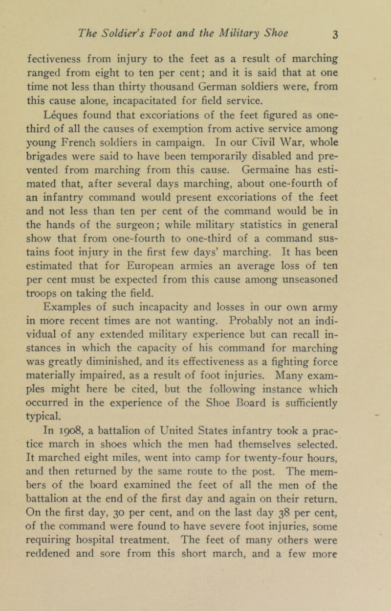 fectiveness from injury to the feet as a result of marching ranged from eight to ten per cent; and it is said that at one time not less than thirty thousand German soldiers were, from this cause alone, incapacitated for field service. Leques found that excoriations of the feet figured as one- third of all the causes of exemption from active service among young French soldiers in campaign. In our Civil War, whole brigades were said to have been temporarily disabled and pre- vented from marching from this cause. Germaine has esti- mated that, after several days marching, about one-fourth of an infantry command would present excoriations of the feet and not less than ten per cent of the command would be in the hands of the surgeon; while military statistics in general show that from one-fourth to one-third of a command sus- tains foot injury in the first few days’ marching. It has been estimated that for European armies an average loss of ten per cent must be expected from this cause among unseasoned troops on taking the field. Examples of such incapacity and losses in our own army in more recent times are not wanting. Probably not an indi- vidual of any extended military experience but can recall in- stances in which the capacity of his command for marching was greatly diminished, and its eflfectiveness as a fighting force materially impaired, as a result of foot injuries. Many exam- ples might here be cited, but the following instance which occurred in the experience of the Shoe Board is sufficiently typical. In 1908, a battalion of United States infantry took a prac- tice march in shoes which the men had themselves selected. It marched eight miles, went into camp for twenty-four hours, and then returned by the same route to the post. The mem- bers of the board examined the feet of all the men of the battalion at the end of the first day and again on their return. On the first day, 30 per cent, and on the last day 38 per cent, of the command were found to have severe foot injuries, some requiring hospital treatment. The feet of many others were reddened and sore from this short march, and a few more