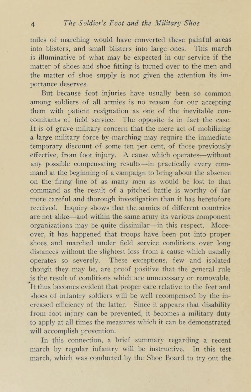 miles of marching would have converted these painful areas into blisters, and small blisters into large ones. This march is illuminative of what may be expected in our service if the matter of shoes and shoe fitting is turned over to the men and the matter of shoe supply is not given the attention its im- portance deserves. But because foot injuries have usually been so common among soldiers of all armies is no reason for our accepting them with patient resignation as one of the inevitable con- comitants of field service. The opposite is in fact the case. It is of grave military concern that the mere act of mobilizing a large military force by marching may require the immediate temporary discount of some ten per cent, of those previously effective, from foot injury. A cause which operates—without any possible compensating results—in practically every com- mand at the beginning of a campaign to bring about the absence on the firing line of as many men as would be lost to that command as the result of a pitched battle is worthy of far more careful and thorough investigation than it has heretofore received. Inquiry shows that the armies of different countries are not alike—and within the same army its various component organizations may be quite dissimilar—in this respect. More- over, it has happened that troops have been put into proper shoes and marched under field service conditions over long distances without the slightest loss from a cause which usually operates so severely. These exceptions, few and isolated though they may be, are proof }X)sitive that the general rule is the result of conditions which are unnecessary or removable. It thus becomes evident that proper care relative to the feet and shoes of infantry soldiers will be well recompensed by the in- creased efficiency of the latter. Since it appears that disability from foot injury can be prevented, it becomes a military duty to apply at all times the measures which it can be demonstrated will accomplish prevention. In this connection, a brief summary regarding a recent march by regular infantry will be instructive. In this test march, which was conducted by the Shoe Board to try out the