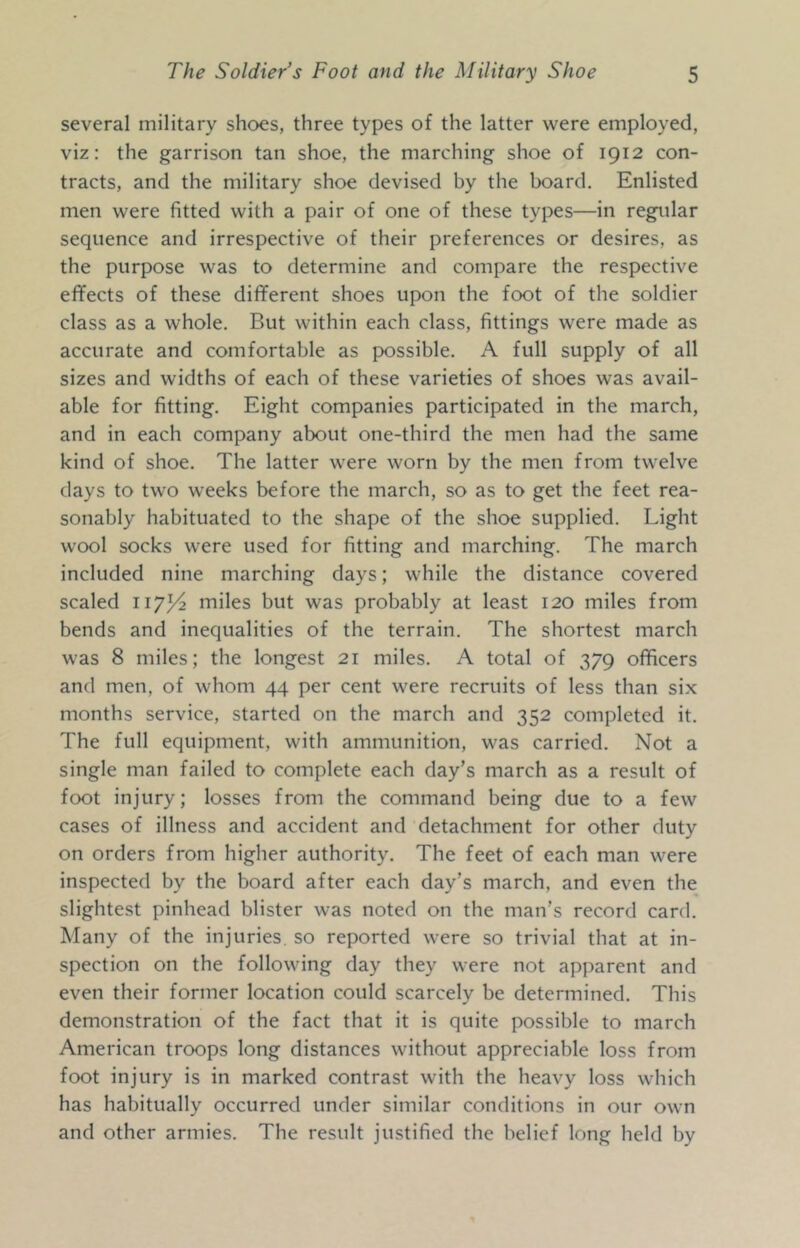 several military shoes, three types of the latter were employed, viz: the garrison tan shoe, the marching shoe of 1912 con- tracts, and the military shoe devised by the board. Enlisted men were fitted with a pair of one of these types—in regular sequence and irrespective of their preferences or desires, as the purpose was to determine and compare the respective effects of these dififerent shoes upon the foot of the soldier class as a whole. But within each class, fittings were made as accurate and comfortable as possible. A full supply of all sizes and widths of each of these varieties of shoes was avail- able for fitting. Eight companies participated in the march, and in each company about one-third the men had the same kind of shoe. The latter were worn by the men from twelve days to two weeks before the march, so as to get the feet rea- sonably habituated to the shape of the shoe supplied. Light wool socks were used for fitting and marching. The march included nine marching days; while the distance covered scaled 117^ miles but was probably at least 120 miles from bends and inequalities of the terrain. The shortest march was 8 miles; the longest 21 miles. A total of 379 officers and men, of whom 44 per cent were recruits of less than six months service, started on the march and 352 completed it. The full equipment, with ammunition, was carried. Not a single man failed to complete each day’s march as a result of foot injury; losses from the command being due to a few cases of illness and accident and detachment for other duty on orders from higher authority. The feet of each man were inspected by the board after each day’s march, and even the slightest pinhead blister was noted on the man’s record card. Many of the injuries, so reported were so trivial that at in- spection on the following day they were not apparent and even their former location could scarcely be determined. This demonstration of the fact that it is quite possible to march American troops long distances without appreciable loss from foot injury is in marked contrast with the heavy loss which has habitually occurred under similar conditions in our own and other armies. The result justified the belief long held by