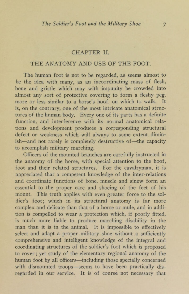 CHAPTER II. THE ANATOMY AND USE OF THE FOOT. The human foot is not to be regarded, as seems almost to be the idea with many, as an incoordinating mass of flesh, bone and gristle which may with impunity be crowded into almost any sort of protective covering to form a fleshy peg, more or less similar to a horse’s hoof, on which to walk. It is, on the contrary, one of the most intricate anatomical struc- tures of the human body. Every one of its parts has a definite function, and interference with its normal anatomical rela- tions and development produces a corresponding structural defect or weakness which will always to some extent dimin- ish—and not rarely is completely destructive of—the capacity to accomplish military marching. Officers of the mounted branches are carefully instructed in the anatomy of the horse, with special attention to the hoof, foot and their related structures. For the cavalryman, it is appreciated that a competent knowledge of the inter-relations and coordinate functions of bone, muscle and sinew form an essential to the proper care and shoeing of the feet of his mount. This truth applies with even greater force to the sol- dier’s foot; which in its structural anatomy is far more complex and delicate than that of a horse or mule, and in addi- tion is compelled to wear a protection which, if poorly fitted, is much more liable to produce marching disability in the man than it is in the animal. It is impossible to eflfectively select and adapt a proper military shoe without a sufficiently comprehensive and intelligent knowledge of the integral and coordinating structures of the soldier’s foot which is proposed to cover; yet study of the elementary regional anatomy of the human foot by all officers—including those specially concerned with dismounted troops—seems to have been practically dis- regarded in our service. It is of course not necessary that