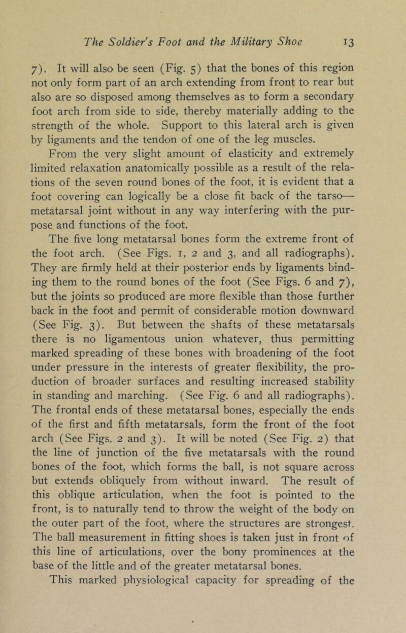 7). It will also be seen (Fig. 5) that the bones of this region not only form part of an arch extending from front to rear but also are so disposed among themselves as to form a secondary foot arch from side to side, thereby materially adding to the strength of the whole. Support to this lateral arch is given by ligaments and the tendon of one of the leg muscles. From the very slight amount of elasticity and extremely limited relaxation anatomically possible as a result of the rela- tions of the seven round bones of the foot, it is evident that a foot covering can logically be a close fit back of the tarso— metatarsal joint without in any way interfering with the pur- pose and functions of the foot. The five long metatarsal bones form the extreme front of the foot arch. (See Figs, i, 2 and 3, and all radiographs). They are firmly held at their posterior ends by ligaments bind- ing them to the round bones of the foot (See Figs. 6 and 7), but the joints so produced are more flexible than those further back in the foot and permit of considerable motion downward (See Fig. 3). But between the shafts of these metatarsals there is no ligamentous union whatever, thus permitting marked spreading of these bones with broadening of the foot under pressure in the interests of greater flexibility, the pro- duction of broader surfaces and resulting increased stability in standing and marching. (See Fig. 6 and all radiographs). The frontal ends of these metatarsal bones, especially the ends of the first and fifth metatarsals, form the front of the foot arch (See Figs. 2 and 3). It will be noted (See Fig. 2) that the line of junction of the five metatarsals with the round bones of the foot, which forms the ball, is not square across but extends obliquely from without inward. The result of this oblique articulation, when the foot is pointed to the front, is to naturally tend to throw the weight of the body on the outer part of the foot, where the structures are strongest. The ball measurement in fitting shoes is taken just in front of this line of articulations, over the bony prominences at the base of the little and of the greater metatarsal bones. This marked physiological capacity for spreading of the