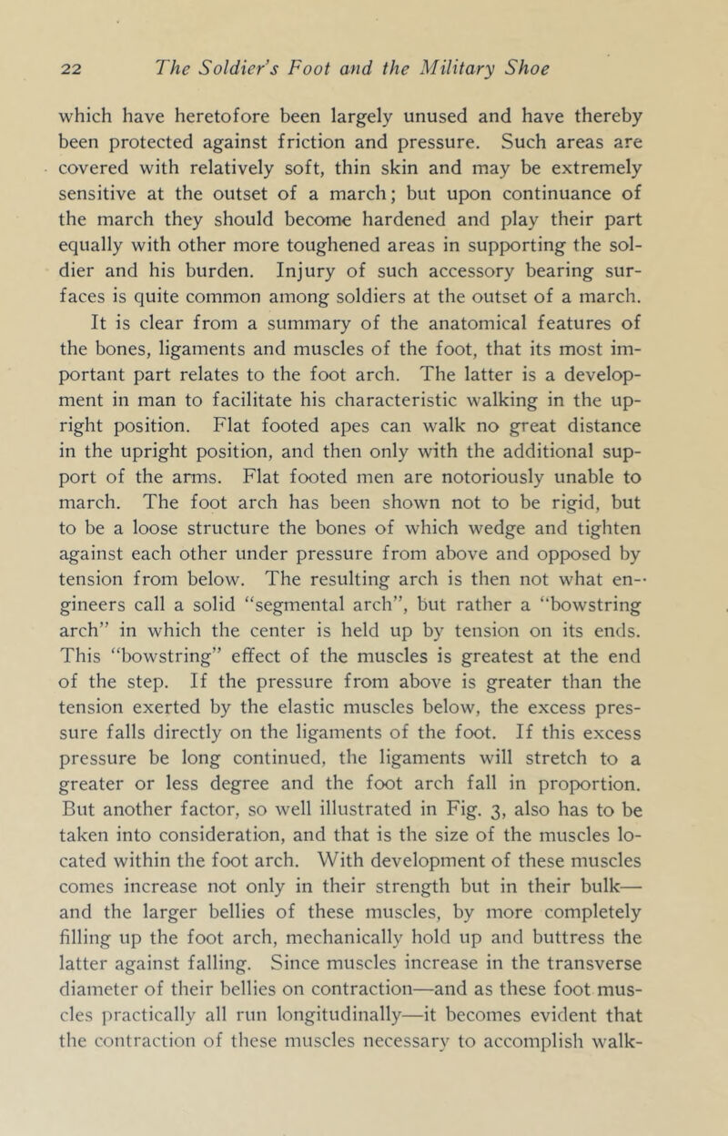 which have heretofore been largely unused and have thereby been protected against friction and pressure. Such areas are covered with relatively soft, thin skin and may be extremely sensitive at the outset of a march; but upon continuance of the march they should become hardened and play their part equally with other more toughened areas in supporting the sol- dier and his burden. Injury of such accessory bearing sur- faces is quite common among soldiers at the outset of a march. It is clear from a summary of the anatomical features of the bones, ligaments and muscles of the foot, that its most im- portant part relates to the foot arch. The latter is a develop- ment in man to facilitate his characteristic walking in the up- right position. Flat footed apes can walk no great distance in the upright position, and then only with the additional sup- port of the arms. Flat footed men are notoriously unable to march. The foot arch has been shown not to be rigid, but to be a loose structure the bones of which wedge and tighten against each other under pressure from above and opposed by tension from below. The resulting arch is then not what en-- gineers call a solid “segmental arch”, but rather a “bowstring arch” in which the center is held up by tension on its ends. This “bowstring” effect of the muscles is greatest at the end of the step. If the pressure from above is greater than the tension exerted by the elastic muscles below, the excess pres- sure falls directly on the ligaments of the foot. If this excess pressure be long continued, the ligaments will stretch to a greater or less degree and the foot arch fall in proportion. But another factor, so well illustrated in Fig. 3, also has to be taken into consideration, and that is the size of the muscles lo- cated within the foot arch. With development of these muscles comes increase not only in their strength but in their bulk— and the larger bellies of these muscles, by more completely filling up the foot arch, mechanically hold up and buttress the latter against falling. Since muscles increase in the transverse diameter of their bellies on contraction—and as these foot mus- cles practically all run longitudinally—it becomes evident that the contraction of these muscles necessary to accomplish walk-