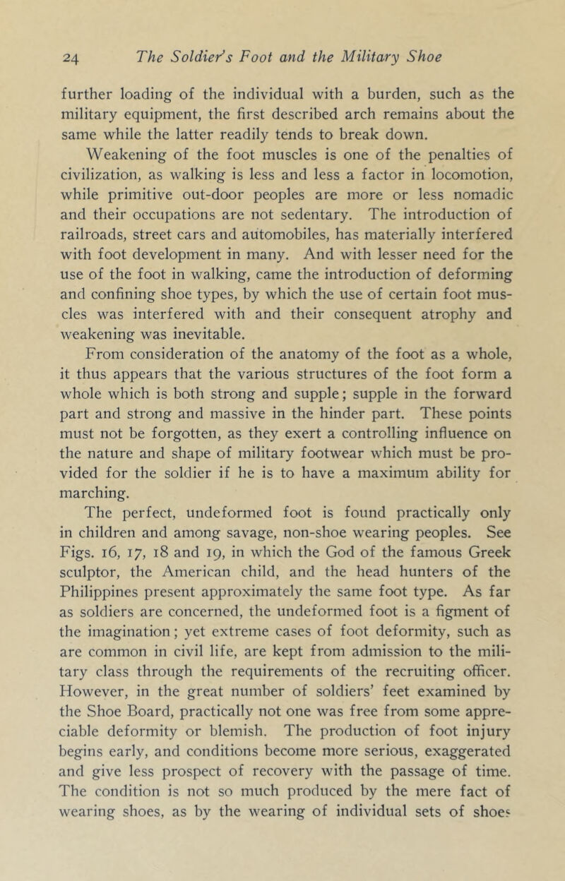 further loading of the individual with a burden, such as the military equipment, the first described arch remains about the same while the latter readily tends to break down. Weakening of the foot muscles is one of the penalties of civilization, as walking is less and less a factor in locomotion, while primitive out-door peoples are more or less nomadic and their occupations are not sedentary. The introduction of railroads, street cars and automobiles, has materially interfered with foot development in many. And with lesser need for the use of the foot in walking, came the introduction of deforming and confining shoe types, by which the use of certain foot mus- cles was interfered with and their consequent atrophy and weakening was inevitable. From consideration of the anatomy of the foot as a whole, it thus appears that the various structures of the foot form a whole which is both strong and supple; supple in the forward part and strong and massive in the hinder part. These points must not be forgotten, as they exert a controlling influence on the nature and shape of military footwear which must be pro- vided for the soldier if he is to have a maximum ability for marching. The perfect, undeformed foot is found practically only in children and among savage, non-shoe wearing peoples. See Figs. i6, 17, 18 and 19, in which the Gk)d of the famous Greek sculptor, the American child, and the head hunters of the Philippines present approximately the same foot type. As far as soldiers are concerned, the undeformed foot is a figment of the imagination; yet extreme cases of foot deformity, such as are common in civil life, are kept from admission to the mili- tary class through the requirements of the recruiting officer. However, in the great number of soldiers’ feet examined by the Shoe Board, practically not one was free from some appre- ciable deformity or blemish. The production of foot injury begins early, and conditions become more serious, exaggerated and give less prospect of recovery with the passage of time. The condition is not so much produced by the mere fact of wearing shoes, as by the wearing of individual sets of shoes