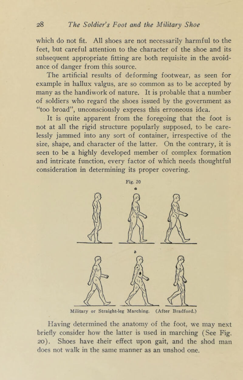 which do not fit. All shoes are not necessarily harmful to the feet, but careful attention to the character of the shoe and its subsequent appropriate fitting are both requisite in the avoid- ance of danger from this source. The artificial results of deforming footwear, as seen for example in hallux valgus, are so common as to be accepted by many as the handiwork of nature. It is probable that a number of soldiers who regard the shoes issued by the government as “too broad”, unconsciously express this erroneous idea. It is quite apparent from the foregoing that the foot is not at all the rigid structure popularly supposed, to be care- lessly jammed into any sort of container, irrespective of the size, shape, and character of the latter. On the contrary, it is seen to be a highly developed member of complex formation and intricate function, every factor of which needs thoughtful consideration in determining its proper covering. Fig. 20 O Military or Straight-leg Marching. (After Bradford.) Raving determined the anatomy of the foot, we may next briefly consider how the latter is used in marching (See Fig. 20). Shoes have their effect upon gait, and the shod man does not walk in the same manner as an unshod one.