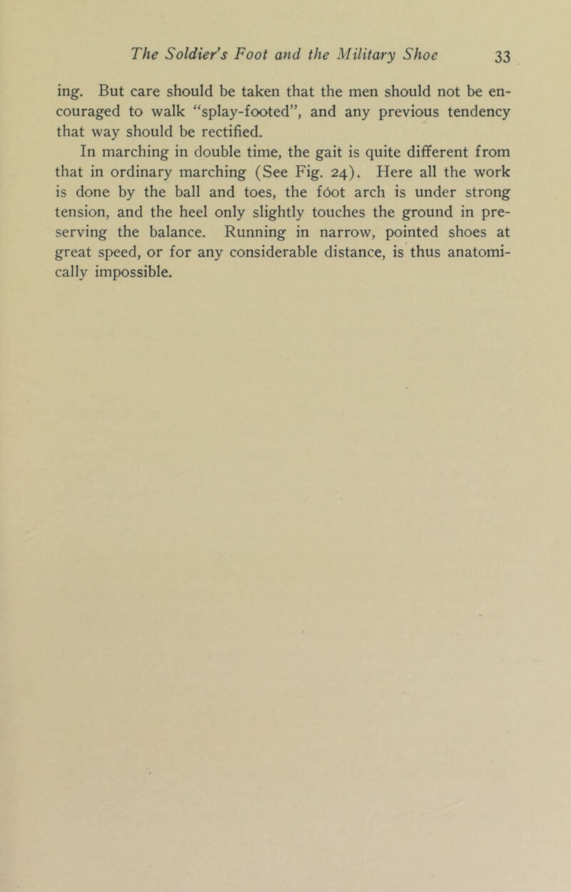 ing. But care should be taken that the men should not be en- couraged to walk “splay-footed”, and any previous tendency that way should be rectified. In marching in double time, the gait is quite different from that in ordinary marching (See Fig. 24). Here all the work is done by the ball and toes, the foot arch is under strong tension, and the heel only slightly touches the ground in pre- serving the balance. Running in narrow, pointed shoes at great speed, or for any considerable distance, is thus anatomi- cally impossible.