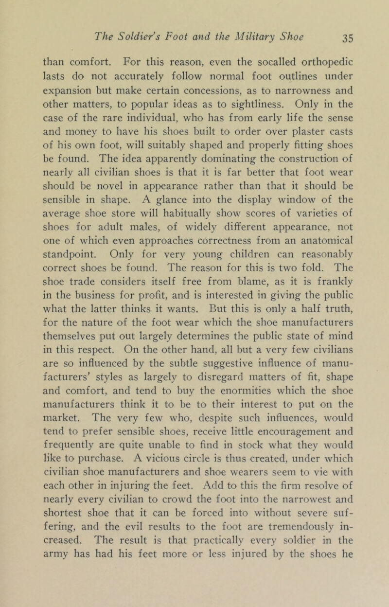 than comfort. For this reason, even the socalled orthopedic lasts do not accurately follow normal foot outlines under expansion but make certain concessions, as to narrowness and other matters, to popular ideas as to sightliness. Only in the case of the rare individual, who has from early life the sense and money to have his shoes built to order over plaster casts of his own foot, will suitably shaped and properly fitting shoes be found. The idea apparently dominating the construction of nearly all civilian shoes is that it is far better that foot wear should be novel in appearance rather than that it should be sensible in shape. A glance into the display window of the average shoe store will habitually show scores of varieties of shoes for adult males, of widely diflferent appearance, not one of which even approaches correctness from an anatomical standpoint. Only for very young children can reasonably correct shoes be found. The reason for this is two fold. The shoe trade considers itself free from blame, as it is frankly in the business for profit, and is interested in giving the public what the latter thinks it wants. But this is only a half truth, for the nature of the foot wear which the shoe manufacturers themselves put out largely determines the public state of mind in this respect. On the other hand, all but a very few civilians are so influenced by the subtle suggestive influence of manu- facturers’ styles as largely to disregard matters of fit, shape and comfort, and tend to buy the enormities which the shoe manufacturers think it to be to their interest to put on the market. The very few who, despite such influences, would tend to prefer sensible shoes, receive little encouragement and frequently are quite unable to find in stock what they would like to purchase. A vicious circle is thus created, under which civilian shoe manufacturers and shoe wearers seem to vie with each other in injuring the feet. Add to this the firm resolve of nearly every civilian to crowd the foot into the narrowest and shortest shoe that it can be forced into without severe suf- fering, and the evil results to the foot are tremendously in- creased. The result is that practically every soldier in the army has had his feet more or less injured by the shoes he