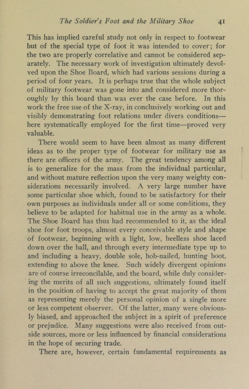 This has implied careful study not only in respect to footwear but of the special type of foot it was intended to cover; for the two are properly correlative and cannot be considered sep- arately. The necessary work of investigation ultimately devol- ved upon the Shoe Board, which had various sessions during a period of four years. It is perhaps true that the whole subject of military footwear was gone into and considered more thor- oughly by this board than was ever the case before. In this work the free use of the X-ray, in conclusively working out and visibly demonstrating foot relations under divers conditions— here systematically employed for the first time—proved very valuable. There would seem to have been almost as many different ideas as to the proper type of footwear for military use as there are officers of the army. The great’ tendency among all is to generalize for the mass from the individual particular, and without mature reflection upon the very many weighty con- siderations necessarily involved. A very large number have some particular shoe which, found to be satisfactory for their own purposes as individuals under all or some conditions, they believe to be adapted for habitual use in the army as a whole. The Shoe Board has thus had recommended to it, as the ideal shoe for foot troops, almost every conceivable style and shape of footwear, beginning with a light, low, heelless shoe laced down over the ball, and through every intermediate type up to and including a heavy, double sole, hob-nailed, hunting boot, extending to above the knee. Such widely divergent opinions are of course irreconcilable, and the board, while duly consider- ing the merits of all such suggestions, ultimately found itself in the position of having to accept the great majority of them as representing merely the personal opinion of a single more or less competent observer. Of the latter, many were obvious- ly biased, and approached the subject in a spirit of preference or prejudice. Many suggestions were also received from out- side sources, more or less influenced by financial considerations in the hope of securing trade. There are, however, certain fundamental requirements as