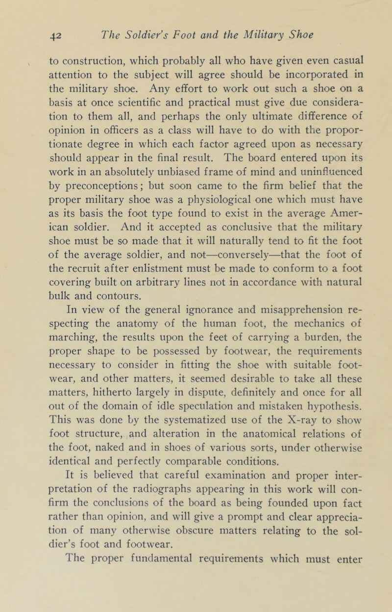 to construction, which probably all who have given even casual attention to the subject will agree should be incorporated in the military shoe. Any effort to work out such a shoe on a basis at once scientific and practical must give due considera- tion to them^ all, and perhaps the only ultimate difference of opinion in officers as a class will have to do with the propor- tionate degree in which each factor agreed upon as necessary should appear in the final result. The board entered upon its work in an absolutely unbiased frame of mind and uninfluenced by preconceptions; but soon came to the firm belief that the proper military shoe was a physiological one which must have as its basis the foot type found to exist in the average Amer- ican soldier. And it accepted as conclusive that the military shoe must be so made that it will naturally tend to fit the foot of the average soldier, and not—conversely—that the foot of the recruit after enlistment must be made to conform to a foot covering built on arbitrary lines not in accordance with natural bulk and contours. In view of the general ignorance and misapprehension re- specting the anatomy of the human foot, the mechanics of marching, the results upon the feet of carrying a burden, the proper shape to be possessed by footwear, the requirements necessary to consider in fitting the shoe with suitable foot- wear, and other matters, it seemed desirable to take all these matters, hitherto largely in dispute, definitely and once for all out of the domain of idle speculation and mistaken hypothesis. This was done by the systematized use of the X-ray to show foot structure, and alteration in the anatomical relations of the foot, naked and in shoes of various sorts, under otherwise identical and perfectly comparable conditions. It is believed that careful examination and proper inter- pretation of the radiographs appearing in this work will con- firm the conclusions of the board as being founded upon fact rather than opinion, and will give a prompt and clear apprecia- tion of many otherwise obscure matters relating to the sol- dier’s foot and footwear. The proper fundamental requirements which must enter