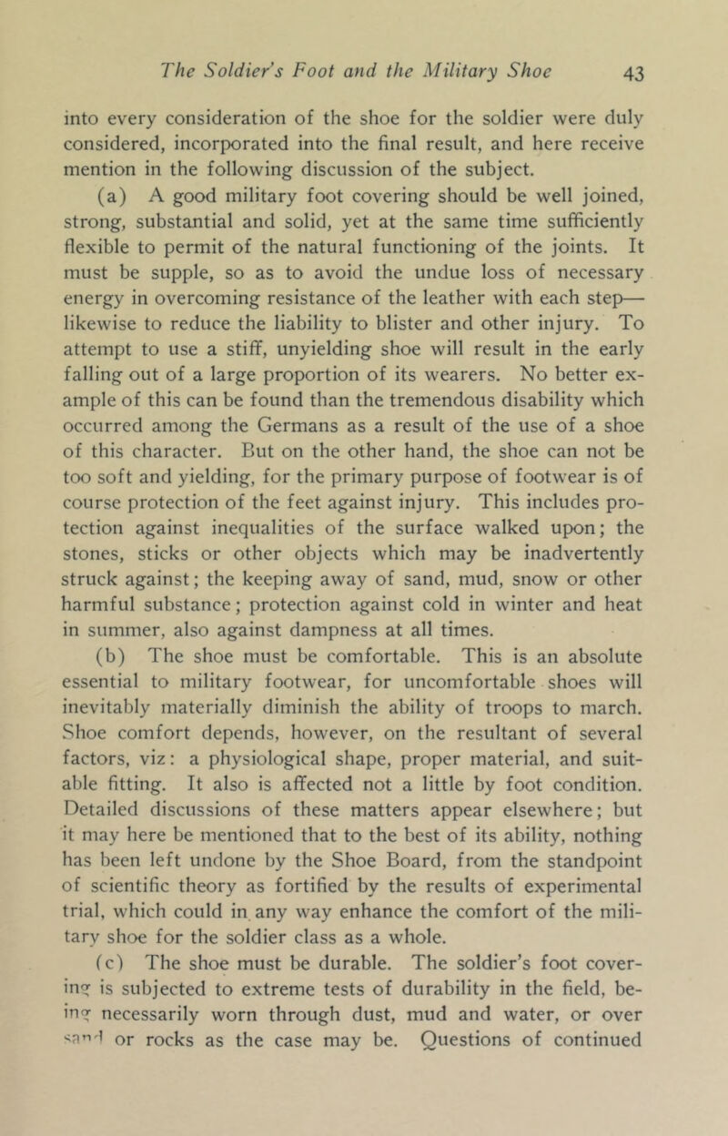 into every consideration of the shoe for the soldier were duly considered, incorporated into the final result, and here receive mention in the following discussion of the subject. (a) A good military foot covering should be well joined, strong, substantial and solid, yet at the same time sufficiently flexible to permit of the natural functioning of the joints. It must be supple, so as to avoid the undue loss of necessary energy in overcoming resistance of the leather with each step— likewise to reduce the liability to blister and other injury. To attempt to use a stiff, unyielding shoe will result in the early falling out of a large proportion of its wearers. No better ex- ample of this can be found than the tremendous disability which occurred among the Germans as a result of the use of a shoe of this character. But on the other hand, the shoe can not be too soft and yielding, for the primary purpose of footwear is of course protection of the feet against injury. This includes pro- tection against inequalities of the surface walked upon; the stones, sticks or other objects which may be inadvertently struck against; the keeping away of sand, mud, snow or other harmful substance; protection against cold in winter and heat in summer, also against dampness at all times. (b) The shoe must be comfortable. This is an absolute essential to military footwear, for uncomfortable shoes will inevitably materially diminish the ability of troops to march. Shoe comfort depends, however, on the resultant of several factors, viz: a physiological shape, proper material, and suit- able fitting. It also is affected not a little by foot condition. Detailed discussions of these matters appear elsewhere; but it may here be mentioned that to the best of its ability, nothing has been left undone by the Shoe Board, from the standpoint of scientific theory as fortified by the results of experimental trial, which could in any way enhance the comfort of the mili- tary shoe for the soldier class as a whole. fc) The shoe must be durable. The soldier’s foot cover- ing is subjected to extreme tests of durability in the field, be- ing necessarily worn through dust, mud and water, or over or rocks as the case may be. Questions of continued