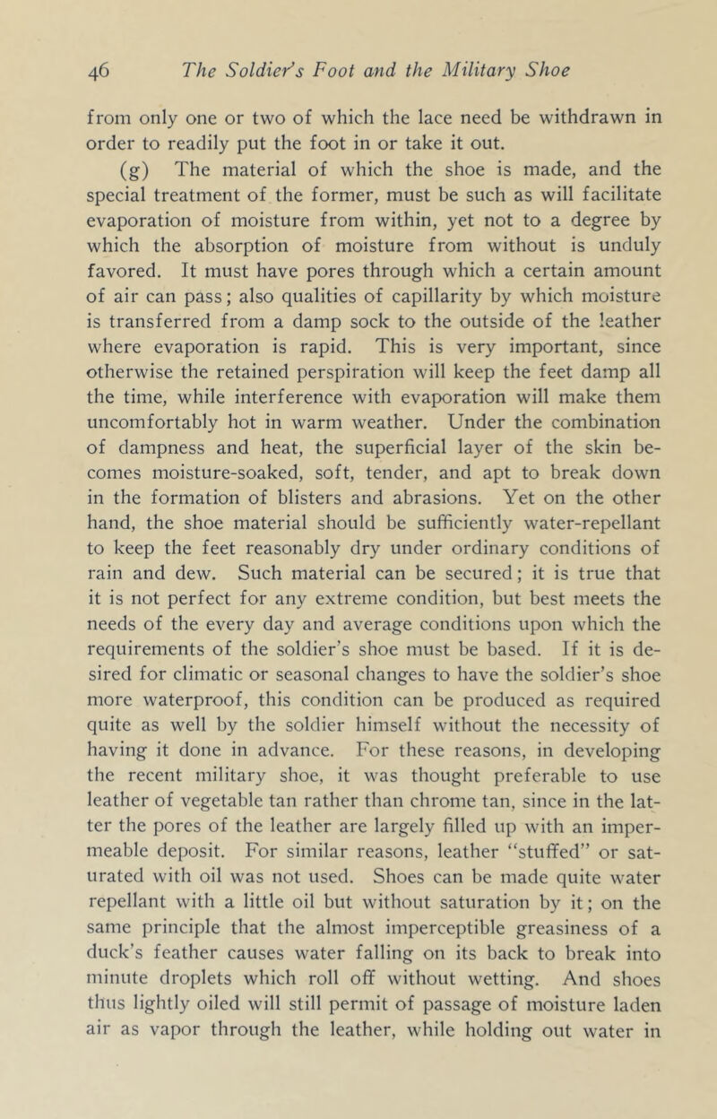 from only one or two of which the lace need be withdrawn in order to readily put the foot in or take it out. (g) The material of which the shoe is made, and the special treatment of the former, must be such as will facilitate evaporation of moisture from within, yet not to a degree by which the absorption of moisture from without is unduly favored. It must have pores through which a certain amount of air can pass; also qualities of capillarity by which moisture is transferred from a damp sock to the outside of the leather where evaporation is rapid. This is very important, since otherwise the retained perspiration will keep the feet damp all the time, while interference with evaporation will make them uncomfortably hot in warm weather. Under the combination of dampness and heat, the superficial layer of the skin be- comes moisture-soaked, soft, tender, and apt to break down in the formation of blisters and abrasions. Yet on the other hand, the shoe material should be sufficiently water-repellant to keep the feet reasonably dry under ordinary conditions of rain and dew. Such material can be secured; it is true that it is not perfect for any extreme condition, but best meets the needs of the every day and average conditions upon which the requirements of the soldier’s shoe must be based. If it is de- sired for climatic or seasonal changes to have the soldier’s shoe more waterproof, this condition can be produced as required quite as well by the soldier himself without the necessity of having it done in advance. For these reasons, in developing the recent military shoe, it was thought preferable to use leather of vegetable tan rather than chrome tan, since in the lat- ter the pores of the leather are largely filled up with an imper- meable deposit. For similar reasons, leather “stuffed” or sat- urated with oil was not used. Shoes can be made quite water repellant with a little oil but without saturation by it; on the same principle that the almost imperceptible greasiness of a duck’s feather causes water falling on its back to break into minute droplets which roll off without wetting. And shoes thus lightly oiled will still permit of passage of moisture laden air as vapor through the leather, while holding out water in