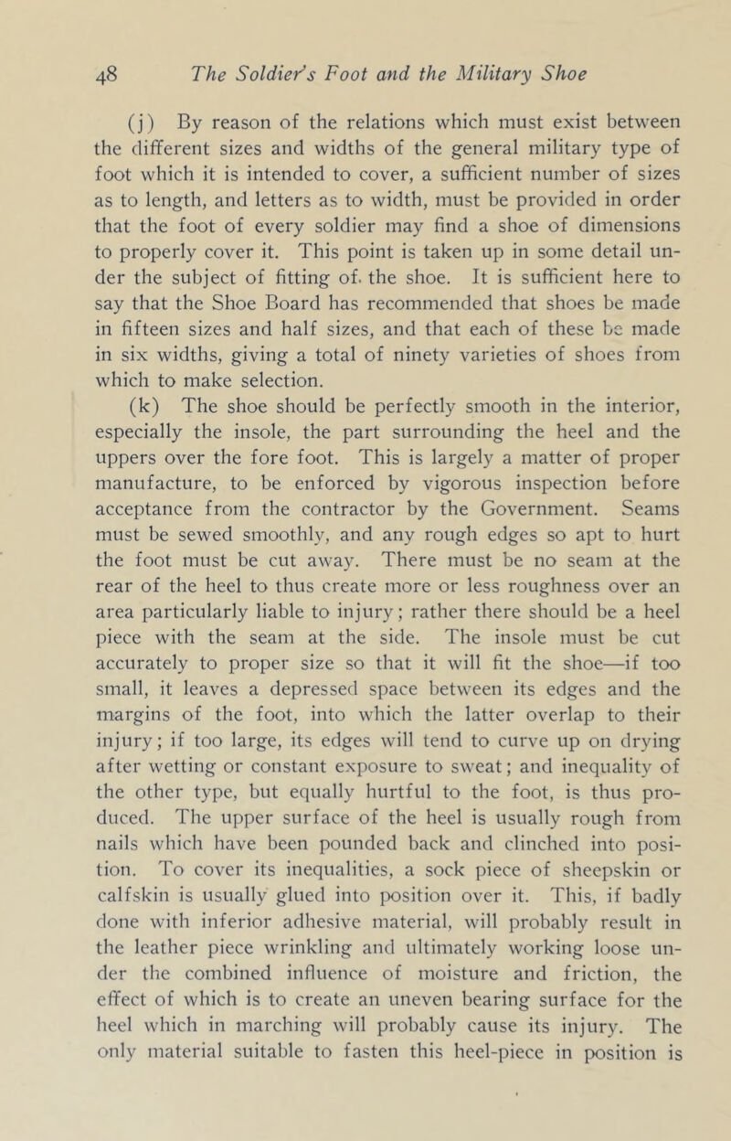 (j) By reason of the relations which must exist between the different sizes and widths of the general military type of foot which it is intended to cover, a sufficient number of sizes as to length, and letters as to width, must be provided in order that the foot of every soldier may find a shoe of dimensions to properly cover it. This point is taken up in some detail un- der the subject of fitting of. the shoe. It is sufficient here to say that the Shoe Board has recommended that shoes be made in fifteen sizes and half sizes, and that each of these be made in six widths, giving a total of ninety varieties of shoes from which to make selection. (k) The shoe should be perfectly smooth in the interior, especially the insole, the part surrounding the heel and the uppers over the fore foot. This is largely a matter of proper manufacture, to be enforced by vigorous inspection before acceptance from the contractor by the Government. Seams must be sewed smoothly, and any rough edges so apt to hurt the foot must be cut away. There must be no seam at the rear of the heel to thus create more or less roughness over an area particularly liable to injury; rather there should be a heel piece with the seam at the side. The insole must be cut accurately to proper size so that it will fit the shoe—if too small, it leaves a depressed space between its edges and the margins of the foot, into which the latter overlap to their injury; if too large, its edges will tend to curve up on drying after wetting or constant exposure to sweat; and inequality of the other type, but equally hurtful to the foot, is thus pro- duced. The upper surface of the heel is usually rough from nails which have been pounded back and clinched into posi- tion. To cover its inequalities, a sock piece of sheepskin or calfskin is usually glued into jwsition over it. This, if badly done with inferior adhesive material, will probably result in the leather piece wrinkling and ultimately working loose un- der the combined influence of moisture and friction, the effect of which is to create an uneven bearing surface for the heel which in marching will probably cause its injury. The only material suitable to fasten this heel-piece in position is