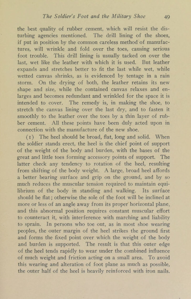 the best quality of rubber cement, which will resist the dis- turbing agencies mentioned. The drill lining of the shoes, if put in position by the common careless method of manufac- tures, will wrinkle and fold over the toes, causing serious foot trouble. This drill lining is usually tacked on over the last, wet like the leather with which it is used. But leather expands and stretches better to fit the last while wet, while wetted canvas shrinks, as is evidenced by tentage in a rain storm. On the drying of both, the leather retains its new shape and size, while the contained canvas relaxes and en- larges and becomes redundant and wrinkled for the space it is intended to cover. The remedy is, in making the shoe, to stretch the canvas lining over the last dry, and to fasten it smoothly to the leather over the toes by a thin layer of rub- ber cement. All these points have been duly acted upon in connection with the manufacture of the new shoe. (I) The heel should be broad, flat, long and solid. When the soldier stands erect, the heel is the chief point of support of the weight of the body and burden, with the bases of the great and little toes forming accessory points of support. The latter check any tendency to rotation of the heel, resulting from shifting of the body weight. A large, broad heel affords a better bearing surface and grip on the ground, and by so much reduces the muscular tension required to maintain equi- librium of the body in standing and walking. Its surface should be flat; otherwise the sole of the foot will be inclined at more or less of an angle away from its proper horizontal plane, and this abnormal position requires constant muscular eflPort to counteract it, with interference with marching and liability to sprain. In persons who toe out, as in most shoe wearing peoples, the outer margin of the heel strikes the ground first and forms the fixed point over which the weight of the body and burden is supported. The result is that this outer edge of the heel tends rapidly to wear under the combined influence of much weight and friction acting on a small area. To avoid this wearing and alteration of foot plane as much as possible, the outer half of the heel is heavily reinforced with iron nails.