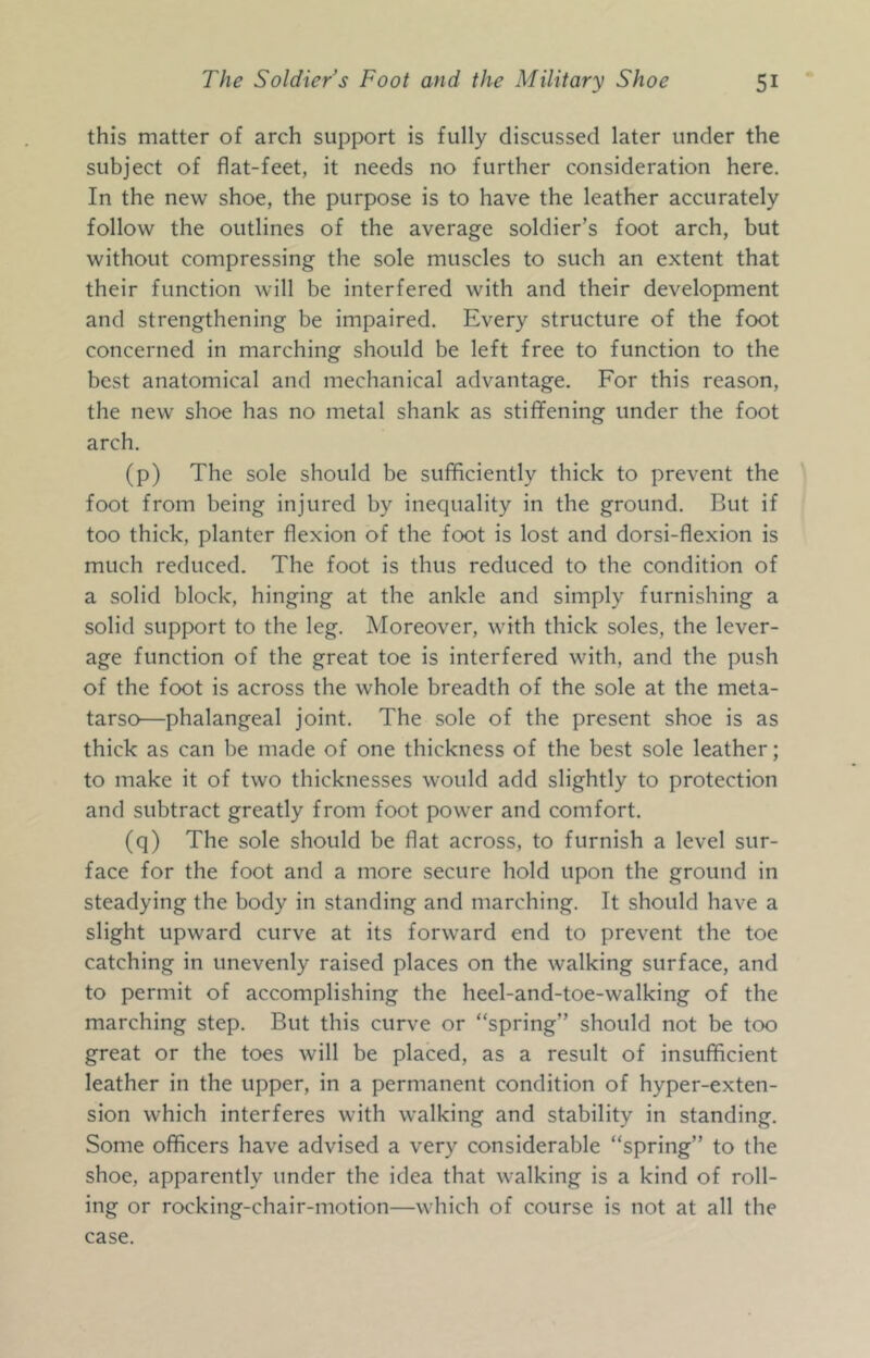 this matter of arch support is fully discussed later under the subject of flat-feet, it needs no further consideration here. In the new shoe, the purpose is to have the leather accurately follow the outlines of the average soldier’s foot arch, but without compressing the sole muscles to such an extent that their function will be interfered with and their development and strengthening be impaired. Every structure of the foot concerned in marching should be left free to function to the best anatomical and mechanical advantage. For this reason, the new shoe has no metal shank as stiffening under the foot arch. (p) The sole should be sufficiently thick to prevent the foot from being injured by inequality in the ground. But if too thick, planter flexion of the foot is lost and dorsi-flexion is much reduced. The foot is thus reduced to the condition of a solid block, hinging at the ankle and simply furnishing a solid support to the leg. Moreover, with thick soles, the lever- age function of the great toe is interfered with, and the push of the foot is across the whole breadth of the sole at the meta- tarso—phalangeal joint. The sole of the present shoe is as thick as can be made of one thickness of the best sole leather; to make it of two thicknesses would add slightly to protection and subtract greatly from foot power and comfort. (q) The sole should be flat across, to furnish a level sur- face for the foot and a more secure hold upon the ground in steadying the body in standing and marching. It should have a slight upward curve at its forward end to prevent the toe catching in unevenly raised places on the walking surface, and to permit of accomplishing the heel-and-toe-walking of the marching step. But this curve or “spring” should not be too great or the toes will be placed, as a result of insufficient leather in the upper, in a permanent condition of hyper-exten- sion which interferes with walking and stability in standing. Some officers have advised a very considerable “spring” to the shoe, apparently under the idea that walking is a kind of roll- ing or rocking-chair-motion—which of course is not at all the case.