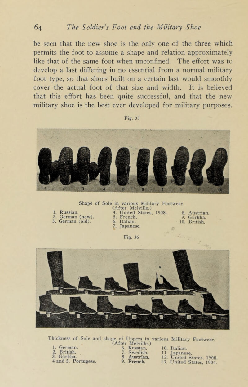 be seen that the new shoe is the only one of the three which permits the foot to assume a shape and relation approximately like that of the same foot when unconfined. The effort was to develop a last differing in no essential from a normal military foot type, so that shoes built on a certain last would smoothly cover the actual foot of that size and width. It is believed that this effort has been quite successful, and that the new military shoe is the best ever developed for military purposes. Fig. 35 Shape of Sole in various Military Footwear. (After Melville.) 1. Russian. 4. United States, 1908. 8. Austrian. 2. German (new). 5. French. 9. Gurkha. 3. German (old). 6. Italian. 10. British. 7. Japanese. .. Fig. 36 Thickness of Sole and shape of Uppers in various Military Footwear. . (After Melville.) 1. German. 6. Russian. 10. Italian. 2. British. 7. Swedish. 11. Japanese. 3. Gurkha. 8. Austrian. 12. United States, 1908. 4andS. Portugese. 9. French. 13. United States, 1904.