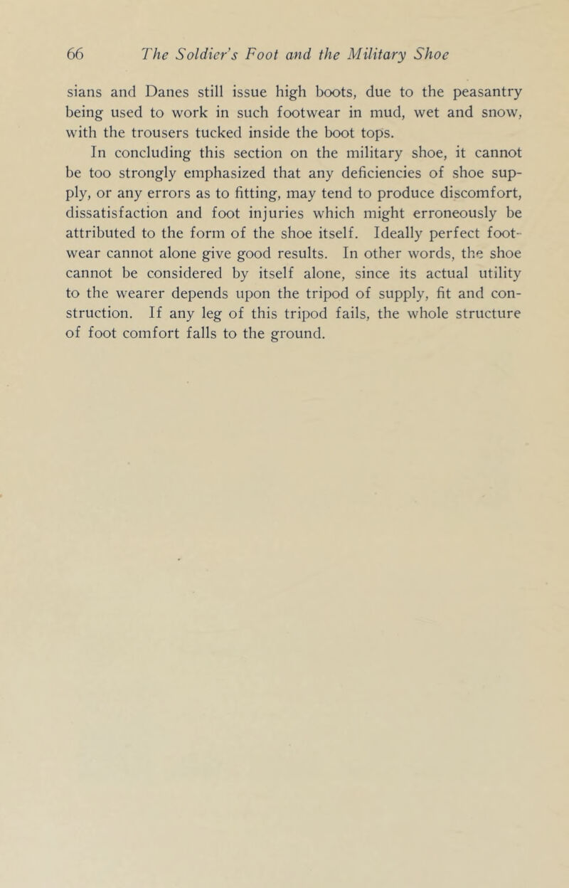 sians and Danes still issue high boots, due to the peasantry being used to work in such footwear in mud, wet and snow, with the trousers tucked inside the boot tops. In concluding this section on the military shoe, it cannot be too strongly emphasized that any deficiencies of shoe sup- ply, or any errors as to fitting, may tend to produce discomfort, dissatisfaction and foot injuries which might erroneously be attributed to the form of the shoe itself. Ideally perfect foot- wear cannot alone give good results. In other words, the shoe cannot be considered by itself alone, since its actual utility to the wearer depends upon the tripod of supply, fit and con- struction. If any leg of this tripod fails, the whole structure of foot comfort falls to the ground.