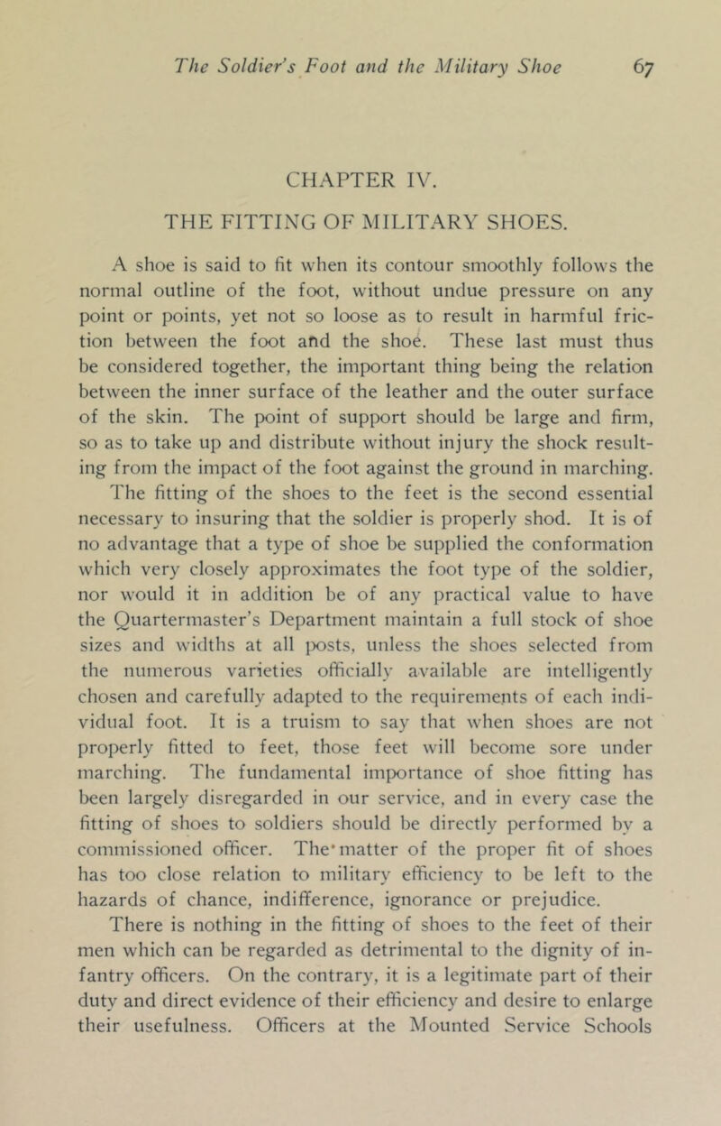 CHAPTER IV. THE FITTING OF MILITARY SHOES. A shoe is said to fit when its contour smoothly follows the normal outline of the foot, without undue pressure on any point or points, yet not so loose as to result in harmful fric- tion between the foot afid the shoe. These last must thus be considered together, the important thing being the relation between the inner surface of the leather and the outer surface of the skin. The point of supix)rt should be large and firm, so as to take up and distribute without injury the shock result- ing from the impact of the foot against the ground in marching. The fitting of the shoes to the feet is the second essential necessary to insuring that the soldier is properly shod. It is of no advantage that a type of shoe be supplied the conformation which very closely approximates the foot type of the soldier, nor would it in addition be of any practical value to have the Quartermaster’s Department maintain a full stock of shoe sizes and widths at all ]X)Sts, unless the shoes selected from the numerous varieties officially available are intelligently chosen and carefully adapted to the requirements of each indi- vidual foot. It is a truism to say that when shoes are not properly fitted to feet, those feet will become sore under marching. The fundamental importance of shoe fitting has l^een largely disregarded in our service, and in every case the fitting of shoes to soldiers should be directly performed by a commissioned officer. The* matter of the proper fit of shoes has too close relation to military efficiency to be left to the hazards of chance, indifference, ignorance or prejudice. There is nothing in the fitting of shoes to the feet of their men which can be regarded as detrimental to the dignity of in- fantry officers. On the contrary, it is a legitimate part of their duty and direct evidence of their efficiency and desire to enlarge their usefulness. Officers at the Mounted Service Schools