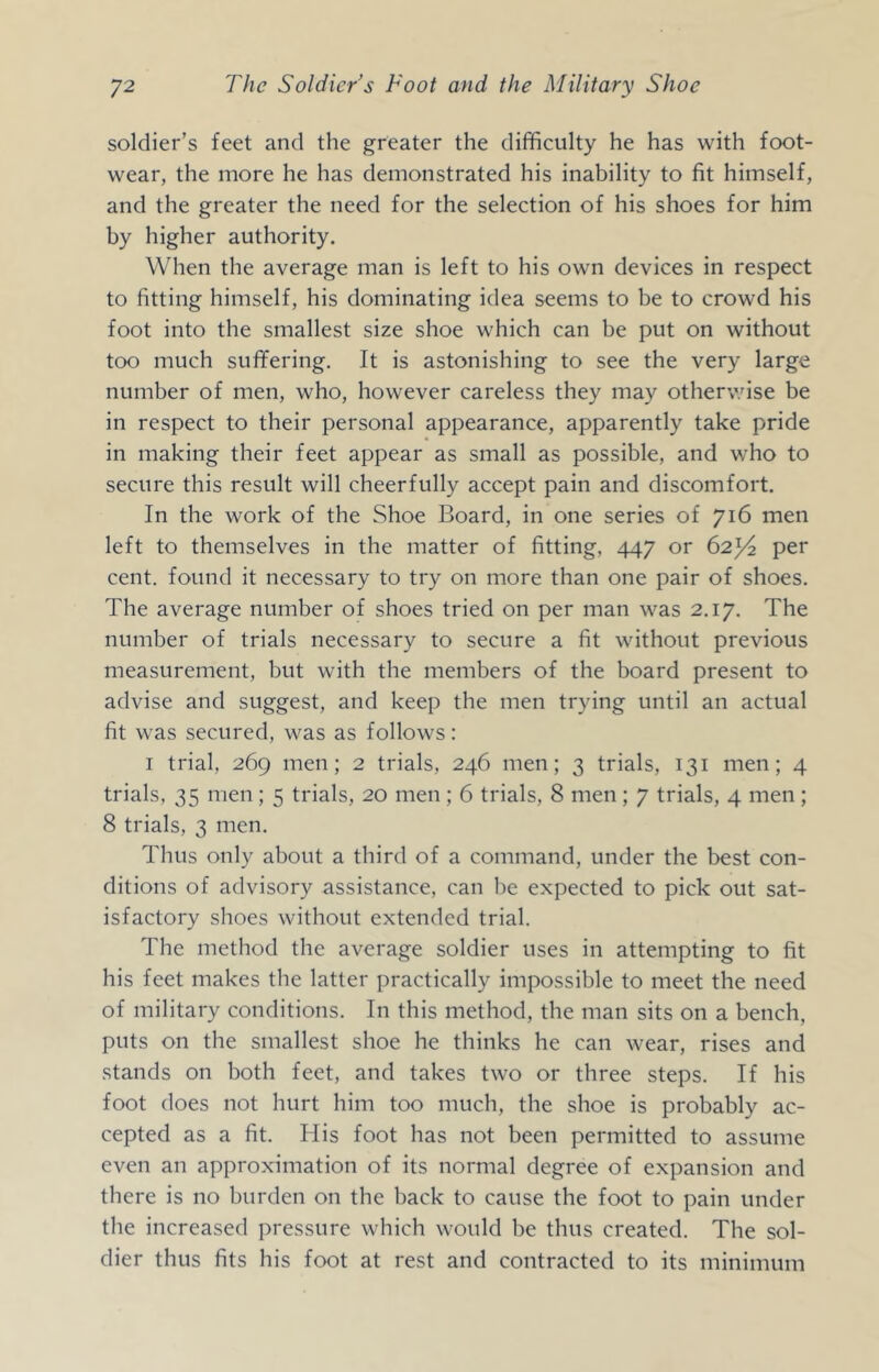 soldier’s feet and the greater the difficulty he has with foot- wear, the more he has demonstrated his inability to fit himself, and the greater the need for the selection of his shoes for him by higher authority. When the average man is left to his own devices in respect to fitting himself, his dominating idea seems to be to crowd his foot into the smallest size shoe which can be put on without too much suffering. It is astonishing to see the very large number of men, who, however careless they may otherwise be in respect to their personal appearance, apparently take pride in making their feet appear as small as possible, and who to secure this result will cheerfully accept pain and discomfort. In the work of the Shoe Board, in one series of 716 men left to themselves in the matter of fitting, 447 or 62^4 per cent, found it necessary to try on more than one pair of shoes. The average number of shoes tried on per man was 2.17. The number of trials necessary to secure a fit without previous measurement, but with the members of the board present to advise and suggest, and keep the men trying until an actual fit was secured, was as follows: I trial, 269 men; 2 trials, 246 men; 3 trials, 131 men; 4 trials, 35 men ; 5 trials, 20 men ; 6 trials, 8 men ; 7 trials, 4 men ; 8 trials, 3 men. Thus only about a third of a command, under the best con- ditions of advisory assistance, can be expected to pick out sat- isfactory shoes without extended trial. The method the average soldier uses in attempting to fit his feet makes the latter practically impossible to meet the need of military conditions. In this method, the man sits on a bench, puts on the smallest shoe he thinks he can wear, rises and stands on both feet, and takes two or three steps. If his foot does not hurt him too much, the shoe is probably ac- cepted as a fit. His foot has not been permitted to assume even an approximation of its normal degree of expansion and there is no burden on the back to cause the foot to pain under the increased pressure which would be thus created. The sol- dier thus fits his foot at rest and contracted to its minimum