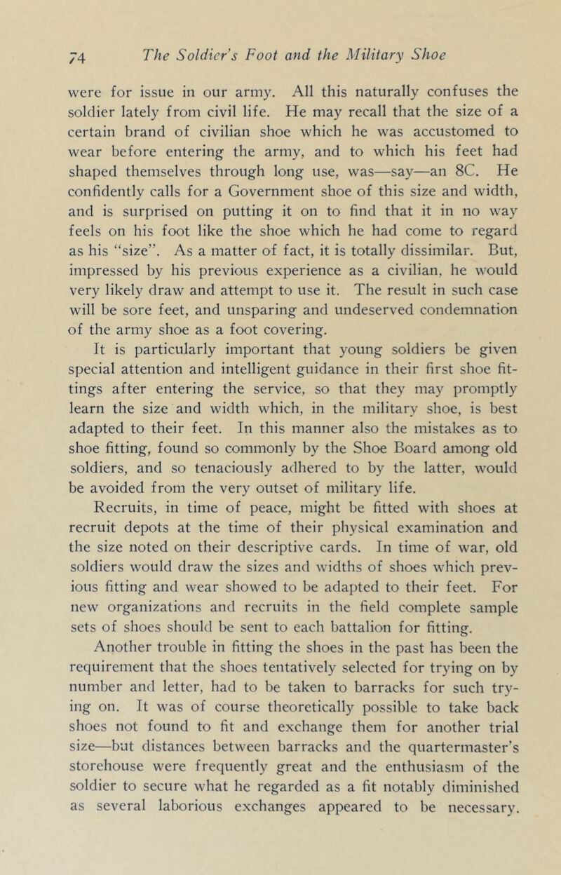 were for issue in our army. All this naturally confuses the soldier lately from civil life. He may recall that the size of a certain brand of civilian shoe which he was accustomed to wear before entering the army, and to which his feet had shaped themselves through long use, was—say—an 8C. He confidently calls for a Government shoe of this size and width, and is surprised on putting it on to find that it in no way feels on his foot like the shoe which he had come to regard as his “size”. As a matter of fact, it is totally dissimilar. But, impressed by his previous experience as a civilian, he would very likely draw and attempt to use it. The result in such case will be sore feet, and unsparing and undeserved condemnation of the army shoe as a foot covering. It is particularly important that young soldiers be given special attention and intelligent guidance in their first shoe fit- tings after entering the service, so that they may promptly learn the size and width which, in the military shoe, is best adapted to their feet. In this manner also the mistakes as to shoe fitting, found so commonly by the Shoe Board among old soldiers, and so tenaciously adhered to by the latter, would be avoided from the very outset of military life. Recruits, in time of peace, might be fitted with shoes at recruit depots at the time of their physical examination and the size noted on their descriptive cards. In time of war, old soldiers would draw the sizes and widths of shoes which prev- ious fitting and wear showed to be adapted to their feet. For new organizations and recruits in the field complete sample sets of shoes should be sent to each battalion for fitting. Another trouble in fitting the shoes in the past has been the requirement that the shoes tentatively selected for trying on by number and letter, had to be taken to barracks for such try- ing on. It was of course theoretically possible to take back shoes not found to fit and exchange them for another trial size—but distances between barracks and the quartermaster’s storehouse were frequently great and the enthusiasm of the soldier to secure what he regarded as a fit notably diminished as several laborious exchanges appeared to be necessary.