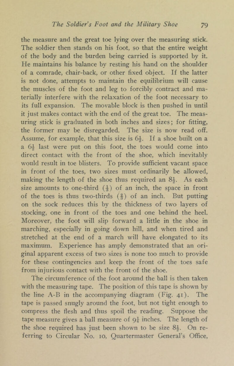 the measure and the great toe lying over the measuring stick. The soldier then stands on his foot, so that the entire weight of the body and the burden being carried is supported by it. He maintains his balance by resting his hand on the shoulder of a comrade, chair-back, or other fixed object. If the latter is not done, attempts to maintain the equilibrium will cause the muscles of the foot and leg to forcibly contract and ma- terially interfere with the relaxation of the foot necessary to its full expansion. The movable block is then pushed in until it just makes contact with the end of the great toe. The meas- uring stick is graduated in both inches and sizes; for fitting, the former may be disregarded. The size is now read off. Assume, for example, that this size is 6|. If a shoe built on a a 6| last were put on this foot, the toes would come into direct contact with the front of the shoe, which inevitably would result in toe blisters. To provide sufficient vacant space in front of the toes, two sizes must ordinarily be allowed, making the length of the shoe thus required an 8i. As each size amounts to one-third (-J) of an inch, the space in front of the toes is thus two-thirds (§) of an inch. But putting on the sock reduces this by the thickness of two layers of stocking, one in front of the toes and one behind the heel. Moreover, the foot will slip forward a little in the shoe in marching, especially in going down hill, and when tired and stretched at the end of a march will have elongated to its maximum. Experience has amply demonstrated that an ori- ginal apparent excess of two sizes is none too much to provide for these contingencies and keep the front of the toes safe from injurious contact with the front of the shoe. The circumference of the foot around the ball is then taken with the measuring tape. The position of this tape is shown by the line A-B in the accompanying diagram (Fig. 41). The tape is passed snugly around the foot, but not tight enough to compress the flesh and thus spoil the reading. Suppose the tape measure gives a ball measure of 9]- inches. The length of the shoe required has just been shown to be size 8^. On re- ferring to Circular No. 10, Quartermaster General’s Office,