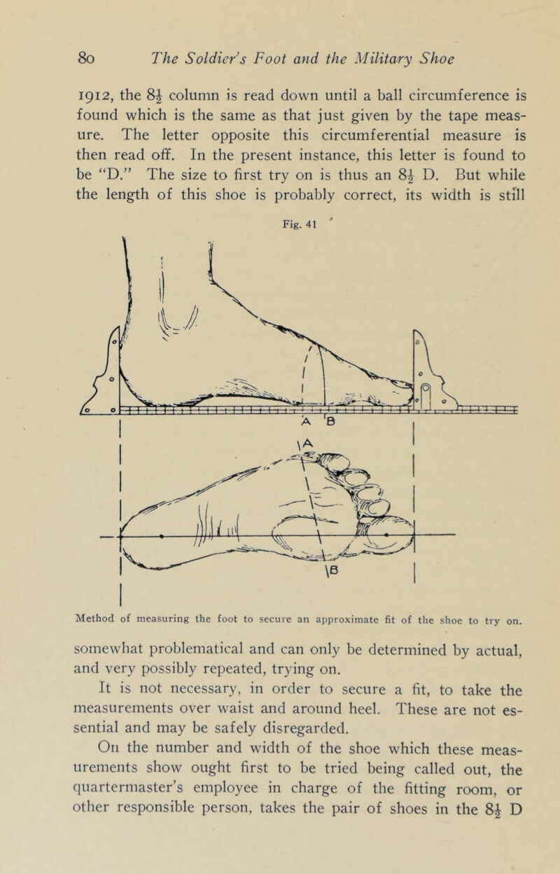 1912, the column is read down until a ball circumference is found which is the same as that just given by the tape meas- ure. The letter opposite this circumferential measure is then read of¥. In the present instance, this letter is found to be “D.” The size to first try on is thus an D. But while the length of this shoe is probably correct, its width is still Method of measuring the foot to secure an approximate fit of the shoe to try on. somewhat problematical and can only be determined by actual, and very possibly repeated, trying on. It is not necessary, in order to secure a fit, to take the measurements over waist and around heel. These are not es- sential and may be safely disregarded. On the number and width of the shoe which these meas- urements show ought first to be tried being called out, the quartermaster’s employee in charge of the fitting room, or other responsible person, takes the pair of shoes in the D