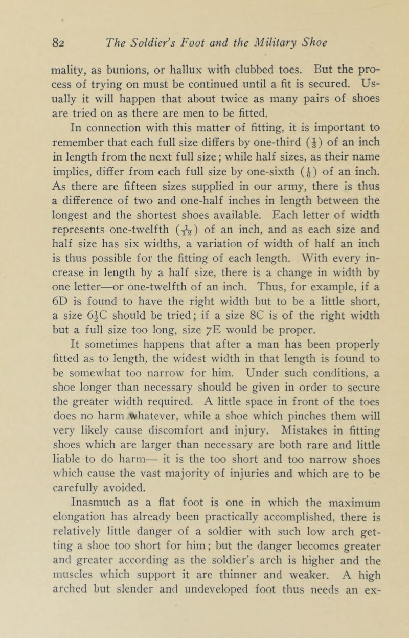 mality, as bunions, or hallux with clubbed toes. But the pro- cess of trying on must be continued until a fit is secured. Us- ually it will happen that about twice as many pairs of shoes are tried on as there are men to be fitted. In connection with this matter of fitting, it is important to remember that each full size differs by one-third (^) of an inch in length from the next full size; while half sizes, as their name implies, differ from each full size by one-sixth (^) of an inch. As there are fifteen sizes supplied in our army, there Is thus a difference of two and one-half inches in length between the longest and the shortest shoes available. Each letter of width represents one-twelfth (y^) of an inch, and as each size and half size has six widths, a variation of width of half an inch is thus possible for the fitting of each length. With every in- crease in length by a half size, there is a change in width by one letter—or one-twelfth of an inch. Thus, for example, if a 6D is found to have the right width but to be a little short, a size 6^C should be tried; if a size 8C is of the right width but a full size too long, size yE would be proper. It sometimes happens that after a man has been properly fitted as to length, the widest width in that length is found to be somewhat too narrow for him. Under such conditions, a shoe longer than necessary should be given in order to secure the greater width required. A little space in front of the toes does no harm whatever, while a shoe which pinches them will very likely cause discomfort and injury. Mistakes in fitting shoes which are larger than necessary are both rare and little liable to do harm— it is the too short and too narrow shoes which cause the vast majority of injuries and which are to be carefully avoided. Inasmuch as a flat foot is one in which the maximum elongation has already been practically accomplished, there is relatively little danger of a soldier with such low arch get- ting a shoe too short for him; but the danger becomes greater and greater according as the soldier’s arch is higher and the muscles which support it are thinner and weaker. A high arched but slender and undeveloped foot thus needs an ex-