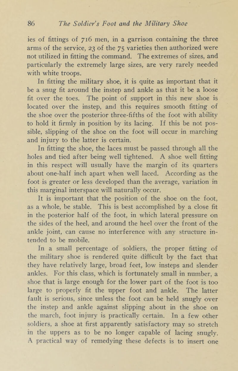 ies of fittings of 716 men, in a garrison containing the three arms of the service, 23 of the 75 varieties then authorized were not utilized in fitting the command. The extremes of sizes, and particularly the extremely large sizes, are very rarely needed with white troops. In fitting the military shoe, it is quite as important that it be a snug fit around the instep and ankle as that it be a loose fit over the toes. The point of support in this new shoe is located over the instep, and this requires smooth fitting of the shoe over the posterior three-fifths of the foot with ability to hold it firmly in position by its lacing. If this be not pos- sible, slipping of the shoe on the foot will occur in marching and injury to the latter is certain. In fitting the shoe, the laces must be passed through all the holes and tied after being well tightened. A shoe well fitting in this respect will usually have the margin of its quarters about one-half inch apart when well laced. According as the foot is greater or less developed than the average, variation in this marginal interspace will naturally occur. It is important that the position of the shoe on the foot, as a whole, be stable. This is best accomplished by a close fit in the posterior half of the foot, in which lateral pressure on the sides of the heel, and around the heel over the front of the ankle joint, can cause no interference with any structure in- tended to be mobile. In a small percentage of soldiers, the proper fitting of the military shoe is rendered quite difficult by the fact that they have relatively large, broad feet, low insteps and slender ankles. For this class, which is fortunately small in number, a shoe that is large enough for the lower part of the foot is too large to properly fit the upper foot and ankle. The latter fault is serious, since unless the foot can be held snugly over the instep and ankle against slipping about in the shoe on the march, foot injury is practically certain. In a few other soldiers, a shoe at first apparently satisfactory may so stretch in the uppers as to be no longer capable of lacing snugly. A practical way of remedying these defects is to insert one