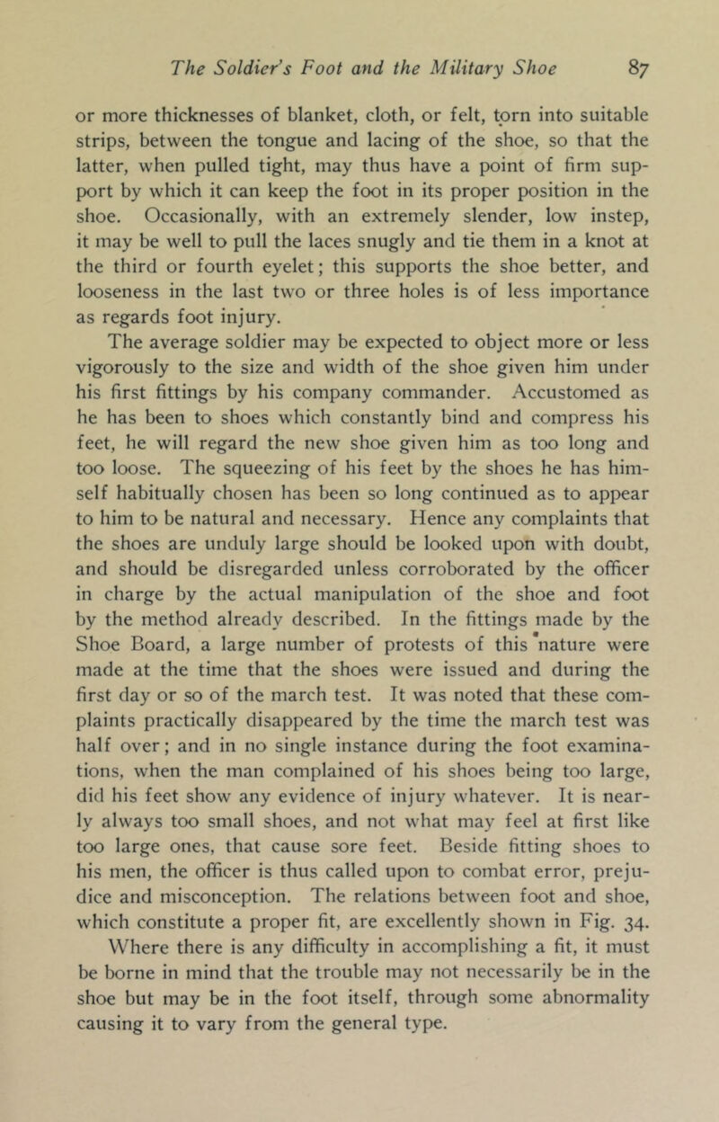 or more thicknesses of blanket, cloth, or felt, torn into suitable strips, between the tongue and lacing of the shoe, so that the latter, when pulled tight, may thus have a point of firm sup- port by which it can keep the foot in its proper position in the shoe. Occasionally, with an extremely slender, low instep, it may be well to pull the laces snugly and tie them in a knot at the third or fourth eyelet; this supports the shoe better, and looseness in the last two or three holes is of less importance as regards foot injury. The average soldier may be expected to object more or less vigorously to the size and width of the shoe given him under his first fittings by his company commander. Accustomed as he has been to shoes which constantly bind and compress his feet, he will regard the new shoe given him as too long and too loose. The squeezing of his feet by the shoes he has him- self habitually chosen has been so long continued as to appear to him to be natural and necessary. Hence any complaints that the shoes are unduly large should be looked upon with doubt, and should be disregarded unless corroborated by the officer in charge by the actual manipulation of the shoe and foot by the method already described. In the fittings made by the Shoe Board, a large number of protests of this nature were made at the time that the shoes were issued and during the first day or so of the march test. It was noted that these com- plaints practically disappeared by the time the march test was half over; and in no single instance during the foot examina- tions, when the man complained of his shoes being too large, did his feet show any evidence of injury whatever. It is near- ly always too small shoes, and not what may feel at first like too large ones, that cause sore feet. Beside fitting shoes to his men, the officer is thus called upon to combat error, preju- dice and misconception. The relations between foot and shoe, which constitute a proper fit, are excellently shown in Fig. 34. Where there is any difficulty in accomplishing a fit, it must be borne in mind that the trouble may not necessarily be in the shoe but may be in the foot itself, through some abnormality causing it to vary from the general type.