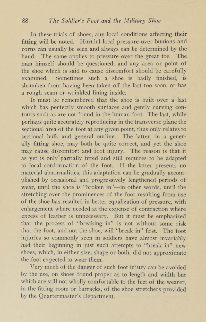 In these trials of shoes, any local conditions aflfecting their fitting will be noted. Hurtful local pressure over bunions and corns can usually be seen and always can be determined by the hand. The same applies to pressure over the great toe. The man himself should be questioned, and any area or point of the shoe which is said to cause discomfort should be carefully examined. Sometimes such a shoe is badly finished, is shrunken from having been taken ofif the last too soon, or has a rough seam or wrinkled lining inside. It must be remembered that the shoe is built over a last which has perfectly smooth surfaces and gently curving con- tours such as are not found in the human foot. The last, while perhaps quite accurately reproducing in the transverse plane the sectional area of the foot at any given point, thus only relates to sectional bulk and general outline. The latter, in a gener- ally fitting shoe, may both be quite correct, and yet the shoe may cause discomfort and foot injury. The reason is that it as yet is only partially fitted and still requires to be adapted to local conformation of the foot. If the latter presents no material abnormalities, this adaptation can be gradually accom- plished by occasional and progressively lengthened periods of wear, until the shoe is “broken in”—in other words, until the stretching over the prominences of the foot resulting from use of the shoe has resulted in better equalization of pressure, with enlargement where needed at the expense of contraction where excess of leather is unnecessary. But it must be emphasized that the process of “breaking in” is not without some risk that the foot, and not the shoe, will “break in” first. The foot injuries so commonly seen in soldiers have almost invariably had their beginning in just such attempts to “break in” new shoes, which, in either size, shape or both, did not approximate the foot expected to wear them. Very much of the danger of such foot injury can be avoided by the use, on shoes found proper as to length and width but which are still not wholly comfortable to the feet of the wearer, in the fitting room or barracks, of the shoe stretchers provided by the Quartermaster’s Department.