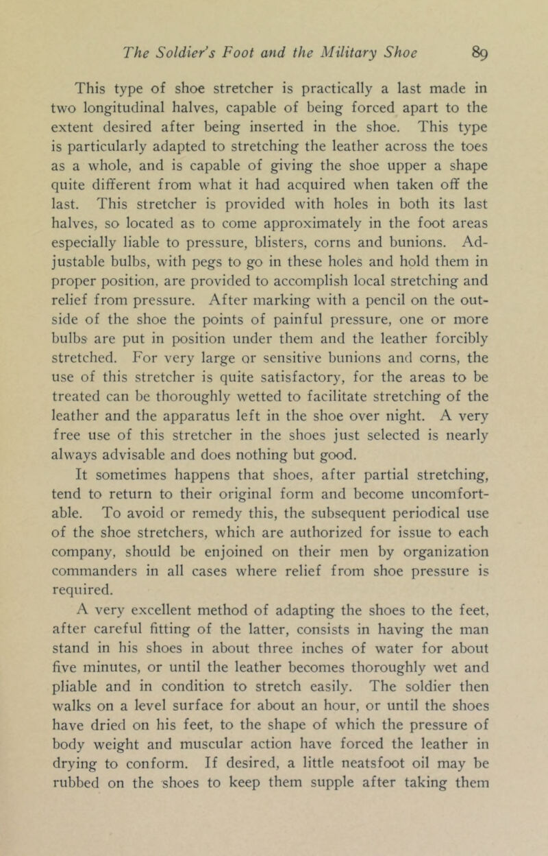 This type of shoe stretcher is practically a last made in two longitudinal halves, capable of being forced apart to the extent desired after being inserted in the shoe. This type is particularly adapted to stretching the leather across the toes as a whole, and is capable of giving the shoe upper a shape quite different from what it had acquired when taken off the last. This stretcher is provided with holes in both its last halves, so located as to come approximately in the foot areas especially liable to pressure, blisters, corns and bunions. Ad- justable bulbs, with pegs to go in these holes and hold them in proper position, are provided to accomplish local stretching and relief from pressure. After marking with a pencil on the out- side of the shoe the points of painful pressure, one or more bulbs are put in position under them and the leather forcibly stretched. For very large or sensitive bunions and corns, the use of this stretcher is quite satisfactory, for the areas to be treated can be thoroughly wetted to facilitate stretching of the leather and the apparatus left in the shoe over night. A very free use of this stretcher in the shoes just selected is nearly always advisable and does nothing but good. It sometimes happens that shoes, after partial stretching, tend to return to their original form and become uncomfort- able. To avoid or remedy this, the subsequent periodical use of the shoe stretchers, which are authorized for issue to each company, should be enjoined on their men by organization commanders in all cases where relief from shoe pressure is required. A very excellent method of adapting the shoes to the feet, after careful fitting of the latter, consists in having the man stand in his shoes in about three inches of water for about five minutes, or until the leather becomes thoroughly wet and pliable and in condition to stretch easily. The soldier then walks on a level surface for about an hour, or until the shoes have dried on his feet, to the shape of which the pressure of body weight and muscular action have forced the leather in drying to conform. If desired, a little neatsfoot oil may be rubbed on the shoes to keep them supple after taking them