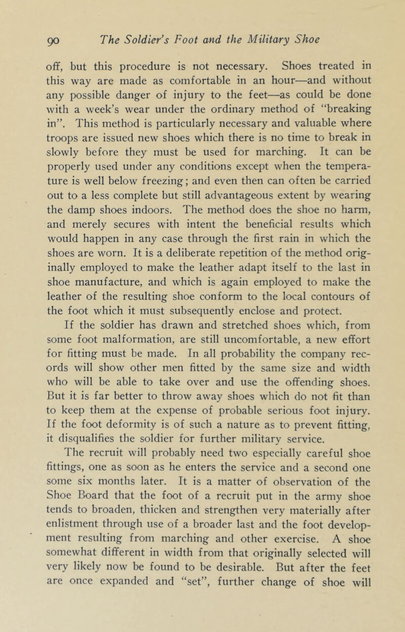 off, but this procedure is not necessary. Shoes treated in this way are made as comfortable in an hour—and without any possible danger of injury to the feet—as could be done with a week’s wear under the ordinary method of “breaking in”. This method is particularly necessary and valuable where troops are issued new shoes which there is no time to break in slowly before they must be used for marching. It can be properly used under any conditions except when the tempera- ture is well below freezing; and even then can often be carried out to a less complete but still advantageous extent by wearing the damp shoes indoors. The method does the shoe no harm, and merely secures with intent the beneficial results which would happen in any case through the first rain in which the shoes are worn. It is a deliberate repetition of the method orig- inally employed to make the leather adapt itself to the last in shoe manufacture, and which is again employed to make the leather of the resulting shoe conform to the local contours of the foot which it must subsequently enclose and protect. If the soldier has drawn and stretched shoes which, from some foot malformation, are still uncomfortable, a new effort for fitting must be made. In all probability the company rec- ords will show other men fitted by the same size and width who will be able to take over and use the offending shoes. But it is far better to throw away shoes which do not fit than to keep them at the expense of probable serious foot injury. If the foot deformity is of such a nature as to prevent fitting, it disqualifies the soldier for further military service. The recruit will probably need two especially careful shoe fittings, one as soon as he enters the service and a second one some six months later. It is a matter of observation of the Shoe Board that the foot of a recruit put in the army shoe tends to broaden, thicken and strengthen very materially after enlistment through use of a broader last and the foot develop- ment resulting from marching and other exercise. A shoe somewhat different in width from that originally selected will very likely now be found to be desirable. But after the feet are once expanded and “set”, further change of shoe will