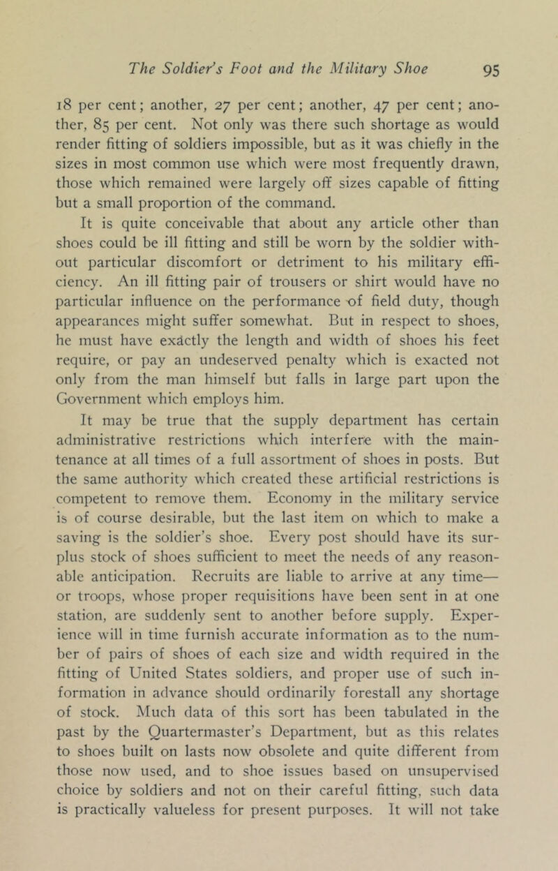 18 per cent; another, 27 per cent; another, 47 per cent; ano- ther, 85 per cent. Not only was there such shortage as would render fitting of soldiers impossible, but as it was chiefly in the sizes in most common use which were most frequently drawn, those which remained were largely ofif sizes capable of fitting but a small proportion of the command. It is quite conceivable that about any article other than shoes could be ill fitting and still be worn by the soldier with- out particular discomfort or detriment to his military effi- ciency. An ill fitting pair of trousers or shirt would have no particular influence on the performance of field duty, though appearances might suffer somewhat. But in respect to shoes, he must have exactly the length and width of shoes his feet require, or pay an undeserved penalty which is exacted not only from the man himself but falls in large part upon the Government which employs him. It may be true that the supply department has certain administrative restrictions which interfere with the main- tenance at all times of a full assortment of shoes in posts. But the same authority which created these artificial restrictions is competent to remove them. Economy in the military service is of course desirable, but the last item on which to make a saving is the soldier’s shoe. Every post should have its sur- plus stock of shoes sufficient to meet the needs of any reason- able anticipation. Recruits are liable to arrive at any time— or troops, whose proper requisitions have been sent in at one station, are suddenly sent to another before supply. Exper- ience will in time furnish accurate information as to the num- ber of pairs of shoes of each size and width required in the fitting of United States soldiers, and proper use of such in- formation in advance should ordinarily forestall any shortage of stock. iMuch data of this sort has been tabulated in the past by the Quartermaster’s Department, but as this relates to shoes built on lasts now obsolete and quite different from those now used, and to shoe issues based on unsupervised choice by soldiers and not on their careful fitting, such data is practically valueless for present purposes. It will not take