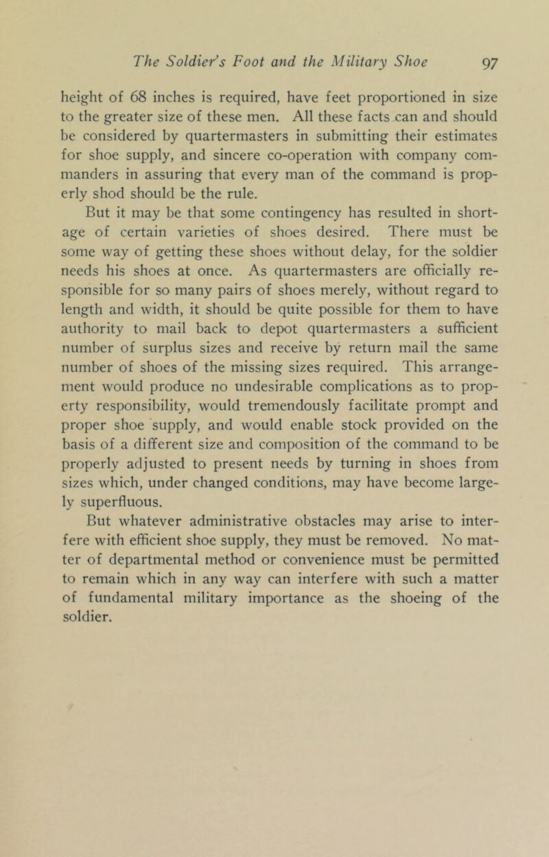 height of 68 inches is required, have feet proportioned in size to the greater size of these men. All these facts can and should be considered by quartermasters in submitting their estimates for shoe supply, and sincere co-operation with company com- manders in assuring that every man of the command is prop- erly shod should be the rule. But it may be that some contingency has resulted in short- age of certain varieties of shoes desired. There must be some way of getting these shoes without delay, for the soldier needs his shoes at once. As quartermasters are officially re- sponsible for so many pairs of shoes merely, without regard to length and width, it should be quite possible for them to have authority to mail back to depot quartermasters a sufficient number of surplus sizes and receive by return mail the same number of shoes of the missing sizes required. This arrange- ment would produce no undesirable complications as to prop- erty responsibility, would tremendously facilitate prompt and proper shoe supply, and would enable stock provided on the basis of a different size and composition of the command to be properly adjusted to present needs by turning in shoes from sizes which, under changed conditions, may have become large- ly superfluous. But whatever administrative obstacles may arise to inter- fere with efficient shoe supply, they must be removed. No mat- ter of departmental method or convenience must be permitted to remain which in any way can interfere with such a matter of fundamental military importance as the shoeing of the soldier.