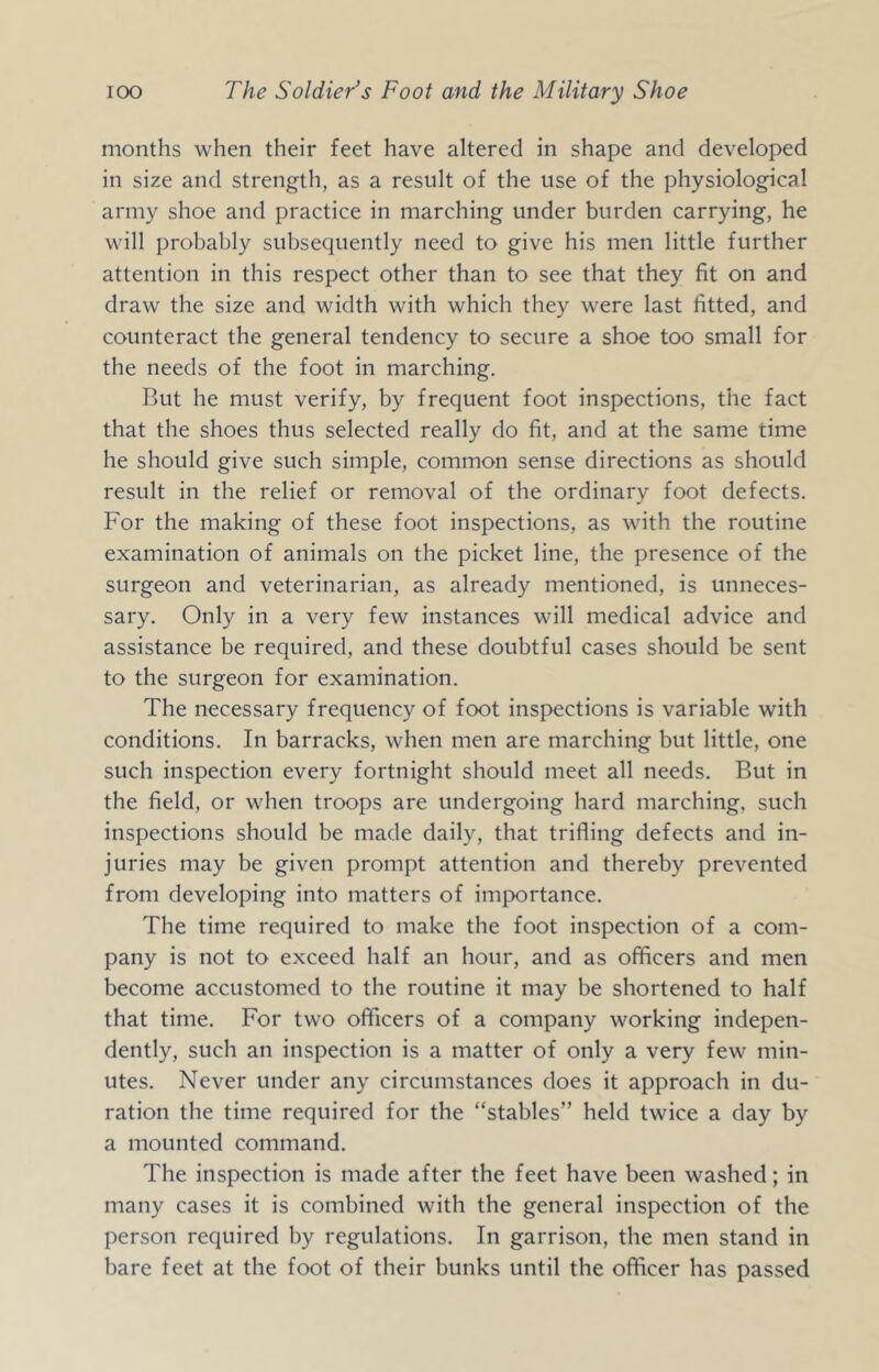 months when their feet have altered in shape and developed in size and strength, as a result of the use of the physiological army shoe and practice in marching under burden carrying, he will probably subsequently need to give his men little further attention in this respect other than to see that they fit on and draw the size and width with which they were last fitted, and counteract the general tendency to secure a shoe too small for the needs of the foot in marching. But he must verify, by frequent foot inspections, the fact that the shoes thus selected really do fit, and at the same time he should give such simple, common sense directions as should result in the relief or removal of the ordinary foot defects. For the making of these foot inspections, as wdth the routine examination of animals on the picket line, the presence of the surgeon and veterinarian, as already mentioned, is unneces- sary. Only in a very few instances will medical advice and assistance be required, and these doubtful cases should be sent to the surgeon for examination. The necessary frequency of foot inspections is variable with conditions. In barracks, when men are marching but little, one such inspection every fortnight should meet all needs. But in the field, or when troops are undergoing hard marching, such inspections should be made daily, that trifling defects and in- juries may be given prompt attention and thereby prevented from developing into matters of importance. The time required to make the foot inspection of a com- pany is not to exceed half an hour, and as officers and men become accustomed to the routine it may be shortened to half that time. For two officers of a company working indepen- dently, such an inspection is a matter of only a very few min- utes. Never under any circumstances does it approach in du- ration the time required for the “stables” held twice a day by a mounted command. The inspection is made after the feet have been washed; in many cases it is combined with the general inspection of the person required by regulations. In garrison, the men stand in bare feet at the foot of their bunks until the officer has passed