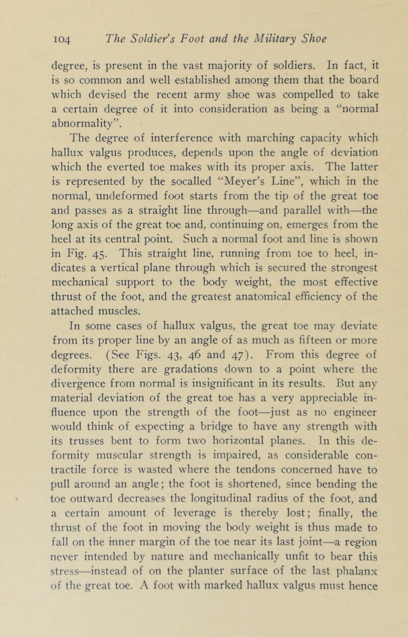 degree, is present in the vast majority of soldiers. In fact, it is so common and well established among them that the board which devised the recent army shoe was compelled to take a certain degree of it into consideration as being a “normal abnormality”. The degree of interference with marching capacity which hallux valgus produces, depends upon the angle of deviation which the everted toe makes with its proper axis. The latter is represented by the socalled “Meyer’s Line”, which in the normal, undeformed foot starts from the tip of the great toe and passes as a straight line through—and parallel with—the long axis of the great toe and, continuing on, emerges from the heel at its central point. Such a normal foot and line is shown in Fig. 45. This straight line, running from toe to heel, in- dicates a vertical plane through which is secured the strongest mechanical support to the body weight, the most effective thrust of the foot, and the greatest anatomical efficiency of the attached muscles. In some cases of hallux valgus, the great toe may deviate from its proper line by an angle of as much as fifteen or more degrees. (See Figs. 43, 46 and 47). From this degree of deformity there are gradations down to a point where the divergence from normal is insignificant in its results. But any material deviation of the great toe has a very appreciable in- fluence upon the strength of the foot—just as no engineer would think of expecting a bridge to have any strength with its trusses bent to form two horizontal planes. In this de- formity muscular strength is impaired, as considerable con- tractile force is wasted where the tendons concerned have to pull around an angle; the foot is shortened, since bending the toe outward decreases the longitudinal radius of the foot, and a certain amount of leverage is thereby lost; finally, the thrust of the foot in moving the body weight is thus made to fall on the inner margin of the toe near its last joint—a region never intended by nature and mechanically unfit to bear this stress—instead of on the planter surface of the last phalanx of the great toe. A foot with marked hallux valgus must hence