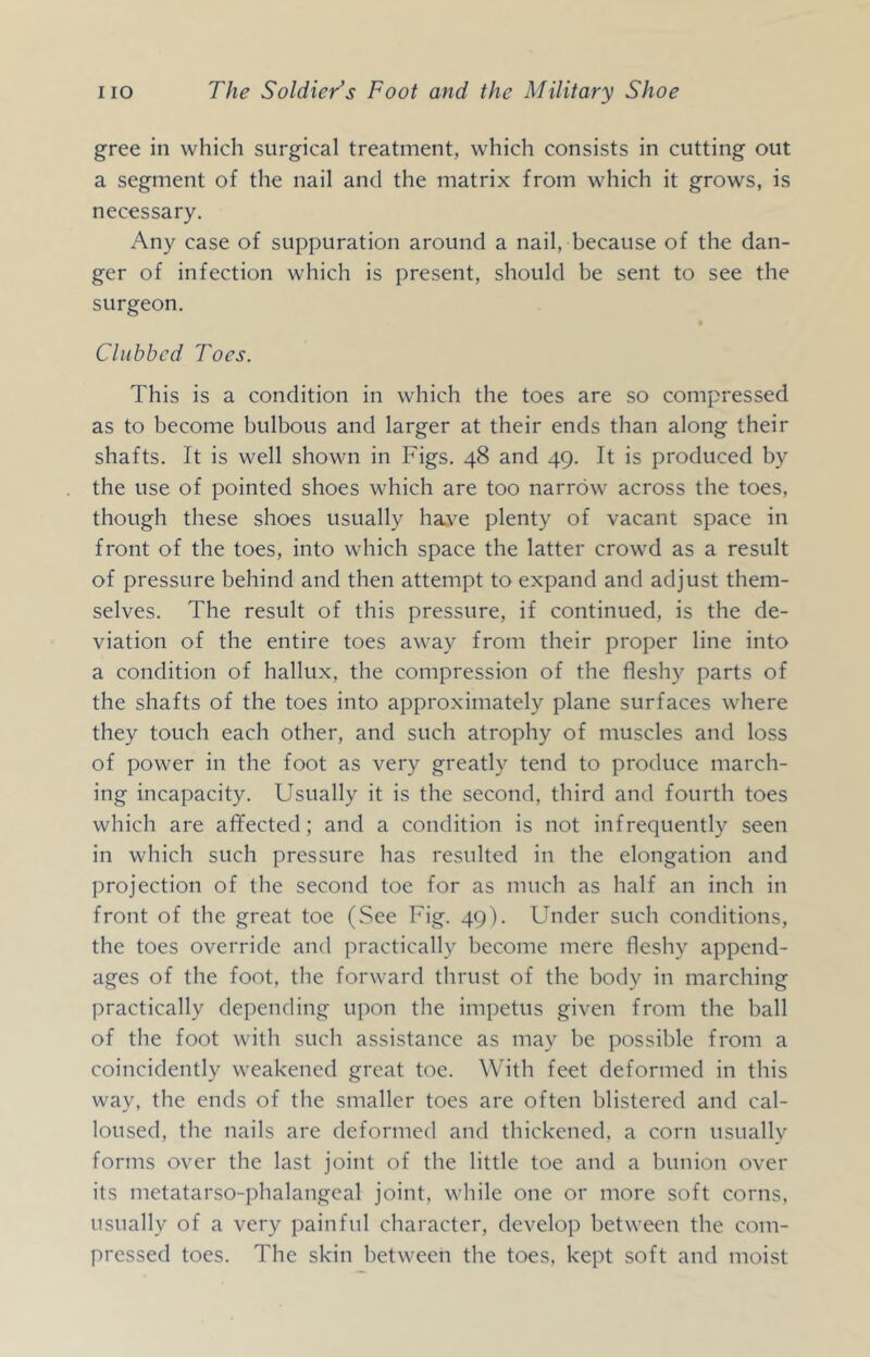 gree in which surgical treatment, which consists in cutting out a segment of the nail and the matrix from which it grows, is necessary. Any case of suppuration around a nail, because of the dan- ger of infection which is present, should be sent to see the surgeon. Clubbed Toes. This is a condition in which the toes are so compressed as to become bulbous and larger at their ends than along their shafts. It is well shown in Figs. 48 and 49. It is produced by the use of pointed shoes which are too narrow across the toes, though these shoes usually ha.ve plenty of vacant space in front of the toes, into which space the latter crowd as a result of pressure behind and then attempt to expand and adjust them- selves. The result of this pressure, if continued, is the de- viation of the entire toes away from their proper line into a condition of hallux, the compression of the fleshy parts of the shafts of the toes into approximately plane surfaces where they touch each other, and such atrophy of muscles and loss of power in the foot as very greatly tend to produce march- ing incapacity. Usually it is the second, third and fourth toes which are affected; and a condition is not infrequently seen in which such pressure has resulted in the elongation and projection of the second toe for as much as half an inch in front of the great toe (See Fig. 49). Under such conditions, the toes override and practically become mere fleshy append- ages of the foot, the forward thrust of the body in marching practically depending upon the impetus given from the ball of the foot with such assistance as may be possible from a coincidently weakened great toe. With feet deformed in this way, the ends of the smaller toes are often blistered and cal- loused, the nails are deformed and thickened, a corn usually forms over the last joint of the little toe and a bunion over its metatarso-phalangeal joint, while one or more soft corns, usually of a very painful character, develop between the com- pressed toes. The skin between the toes, kept soft and moist