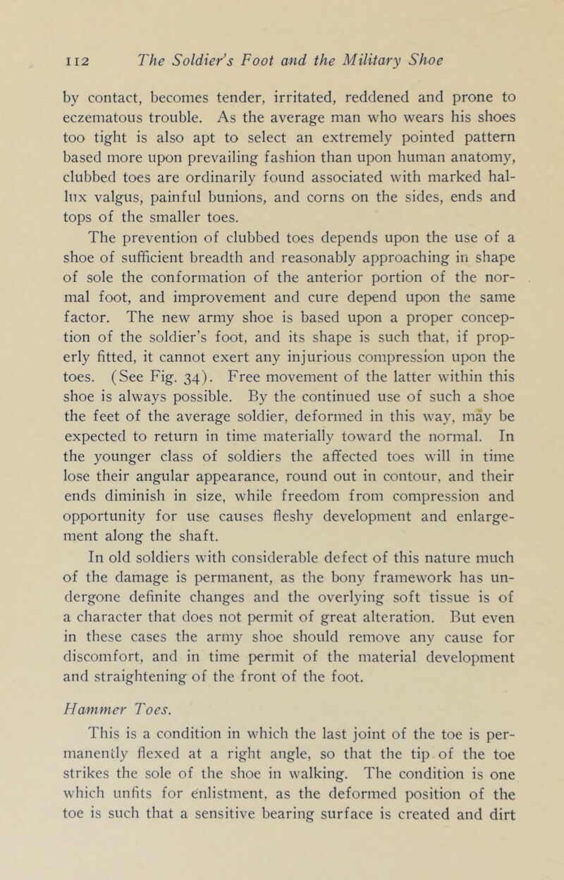 by contact, becomes tender, irritated, reddened and prone to eczematous trouble. As the average man who wears his shoes too tight is also apt to select an extremely pointed pattern based more upon prevailing fashion than upon human anatomy, clubbed toes are ordinarily found associated with marked hal- lux valgus, painful bunions, and corns on the sides, ends and tops of the smaller toes. The prevention of clubbed toes depends upon the use of a shoe of sufficient breadth and reasonably approaching in shape of sole the conformation of the anterior portion of the nor- mal foot, and improvement and cure depend upon the same factor. The new army shoe is based upon a proper concep- tion of the soldier’s foot, and its shape is such that, if prop- erly fitted, it cannot exert any injurious compression upon the toes. (See Fig. 34). Free movement of the latter within this shoe is always possible. By the continued use of such a shoe the feet of the average soldier, deformed in this way, may be expected to return in time materially toward the normal. In the younger class of soldiers the affected toes will in time lose their angular appearance, round out in contour, and their ends diminish in size, while freedom from compression and opportunity for use causes fleshy development and enlarge- ment along the shaft. In old soldiers with considerable defect of this nature much of the damage is permanent, as the bony framework has un- dergone definite changes and the overlying soft tissue is of a character that does not permit of great alteration. But even in these cases the army shoe should remove any cause for discomfort, and in time permit of the material development and straightening of the front of the foot. Hammer Toes. This is a condition in which the last joint of the toe is per- manently flexed at a right angle, so that the tip of the toe strikes the sole of the shoe in walking. The condition is one which unfits for enlistment, as the deformed position of the toe is such that a sensitive bearing surface is created and dirt