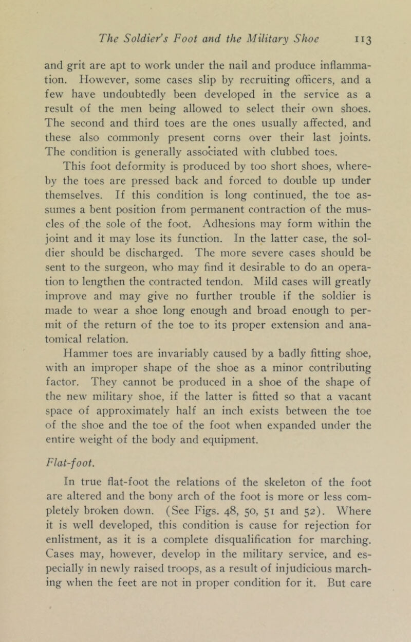 and grit are apt to work under the nail and produce inflamma- tion. However, some cases slip by recruiting officers, and a few have undoubtedly been developed in the service as a result of the men being allowed to select their own shoes. The second and third toes are the ones usually aflfected, and these also commonly present corns over their last joints. The condition is generally associated with clubbed toes. This foot deformity is produced by too short shoes, where- by the toes are pressed back and forced to double up under themselves. If this condition is long continued, the toe as- sumes a bent position from permanent contraction of the mus- cles of the sole of the foot. Adhesions may form within the joint and it may lose its function. In the latter case, the sol- dier should be discharged. The more severe cases should be sent to the surgeon, who may find it desirable to do an opera- tion to lengthen the contracted tendon. Mild cases will greatly improve and may give no further trouble if the soldier is made to wear a shoe long enough and broad enough to per- mit of the return of the toe to its proper extension and ana- tomical relation. Hammer toes are invariably caused by a badly fitting shoe, with an improper shape of the shoe as a minor contributing factor. They cannot be produced in a shoe of the shape of the new military shoe, if the latter is fitted so that a vacant space of approximately half an inch exists between the toe of the shoe and the toe of the foot when expanded under the entire weight of the body and equipment. Flat-foot. In true flat-foot the relations of the skeleton of the foot are altered and the bony arch of the foot is more or less com- pletely broken down. (See Figs. 48, 50, 51 and 52). Where it is well developed, this condition is cause for rejection for enlistment, as it is a complete disqualification for marching. Cases may, however, develop in the military service, and es- pecially in newly raised troops, as a result of injudicious march- ing when the feet are not in proper condition for it. But care