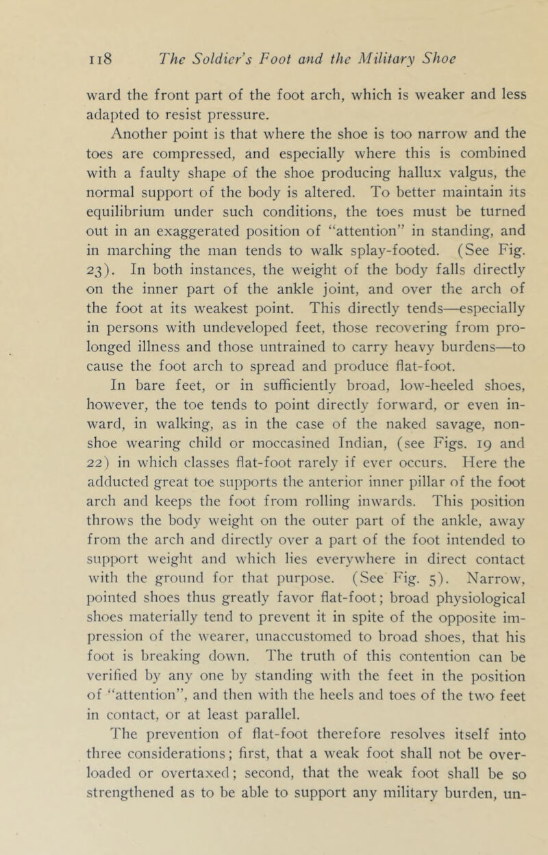 ward the front part of the foot arch, which is weaker and less adapted to resist pressure. Another point is that where the shoe is too narrow and the toes are compressed, and especially where this is combined with a faulty shape of the shoe producing hallux valgus, the normal support of the body is altered. To better maintain its equilibrium under such conditions, the toes must be turned out in an exaggerated position of “attention” in standing, and in marching the man tends to walk splay-footed. (See Fig. 23). In both instances, the weight of the body falls directly on the inner part of the ankle joint, and over the arch of the foot at its weakest point. This directly tends—especially in persons with undeveloped feet, those recovering from pro- longed illness and those untrained to carry heavy burdens—to cause the foot arch to spread and produce flat-foot. In bare feet, or in sufiflciently broad, low-heeled shoes, however, the toe tends to point directly forward, or even in- ward, in walking, as in the case of the naked savage, non- shoe wearing child or moccasined Indian, (see Figs. 19 and 22) in which classes flat-foot rarely if ever occurs. Here the adducted great toe supports the anterior inner pillar of the foot arch and keeps the foot from rolling inwards. This position throws the body weight on the outer part of the ankle, away from the arch and directly over a part of the foot intended to support weight and which lies everywhere in direct contact with the ground for that purpose. (See Fig. 5). Narrow, pointed shoes thus greatly favor flat-foot; broad physiological shoes materially tend to prevent it in spite of the opposite im- pression of the wearer, unaccustomed to broad shoes, that his foot is breaking down. The truth of this contention can be verified by any one by standing with the feet in the position of “attention”, and then with the heels and toes of the two feet in contact, or at least parallel. The prevention of flat-foot therefore resolves itself into three considerations; first, that a weak foot shall not be over- loaded or overtaxed; second, that the weak foot shall be so strengthened as to be able to support any military burden, un-