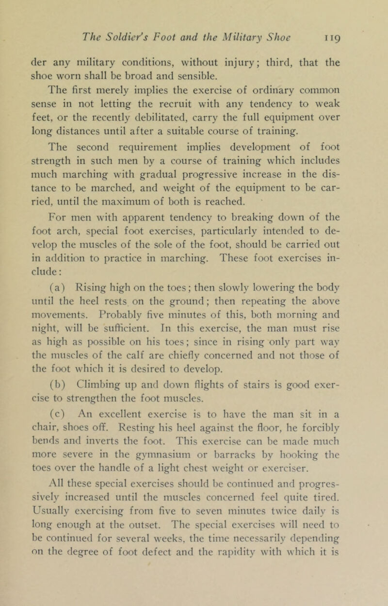 der any military conditions, without injury; third, that the shoe worn shall be broad and sensible. The first merely implies the exercise of ordinary common sense in not letting the recruit with any tendency to weak feet, or the recently debilitated, carry the full equipment over long distances until after a suitable course of training. The second requirement implies development of foot strength in such men by a course of training which includes much marching with gradual progressive increase in the dis- tance to be marched, and weight of the equipment to be car- ried, until the maximum of both is reached. For men with apparent tendency to breaking down of the foot arch, special foot exercises, particularly intended to de- velop the muscles of the sole of the foot, should be carried out in addition to practice in marching. These foot exercises in- clude : (a) Rising high on the toes; then slowly lowering the body until the heel rests on the ground; then repeating the above movements. Probably five minutes of this, both morning and night, will be sufficient. In this exercise, the man must rise as high as possible on his toes; since in rising only part way the muscles of the calf are chiefly concerned and not those of the foot which it is desired to develop. (b) Climbing up and down flights of stairs is good exer- cise to strengthen the foot muscles. (c) An excellent exercise is to have the man sit in a chair, shoes off. Resting his heel against the floor, he forcibly bends and inverts the foot. This exercise can be made much more severe in the gymnasium or barracks by hooking the toes over the handle of a light chest weight or exerciser. All these special exercises should be continued and progres- sively increased until the muscles concerned feel quite tired. Usually exercising from five to seven minutes twice daily is long enough at the outset. The special exercises will need to be continued for several weeks, the time necessarily depending on the degree of foot defect and the rapidity with which it is