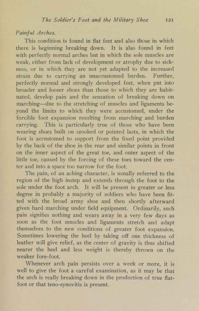 Painful Arches. This condition is found in flat feet and also those in which there is beginning breaking down. It is also found in feet with perfectly normal arches but in which the sole muscles are weak, either from lack of development or atrophy due to sick- ness, or in which they are not yet adapted to the increased strain due to carrying an unaccustomed burden. Further, perfectly normal and strongly developed feet, when put into broader and looser shoes than those to which they are habit- uated, develop pain and the sensation of breaking down on marching—due to the stretching of muscles and ligaments be- yond the limits to which they were accustomed, under the forcible foot expansion resulting from marching and burden carrying. This is particularly true of those who have been wearing shoes built on crooked or pointed lasts, in which the foot is accustomed to support from the fixed point provided by the back of the shoe in the rear and similar points in front on the inner aspect of the great toe, and outer aspect of the little toe, caused by the forcing of these toes toward the cen- ter and into a space too narrow for the foot. The pain, of an aching character, is usually referred to the region of the high instep and extends through the foot to the sole under the foot arch. It will be present in greater or less degree in probably a majority of soldiers who have been fit- ted with the broad army shoe and then shortly afterward given hard marching under field equipment. Ordinarily, such pain signifies nothing and wears away in a very few days as soon as the foot muscles and ligaments stretch and adapt themselves to the new conditions of greater foot expansion. Sometimes lowering the heel by taking off one thickness of leather will give relief, as the center of gravity is thus shifted nearer the heel and less weight is thereby thrown on the weaker fore-foot. Whenever arch pain persists over a week or more, it is well to give the foot a careful examination, as it may be that the arch is really breaking down in the production of true flat- foot or that teno-synovitis is present.