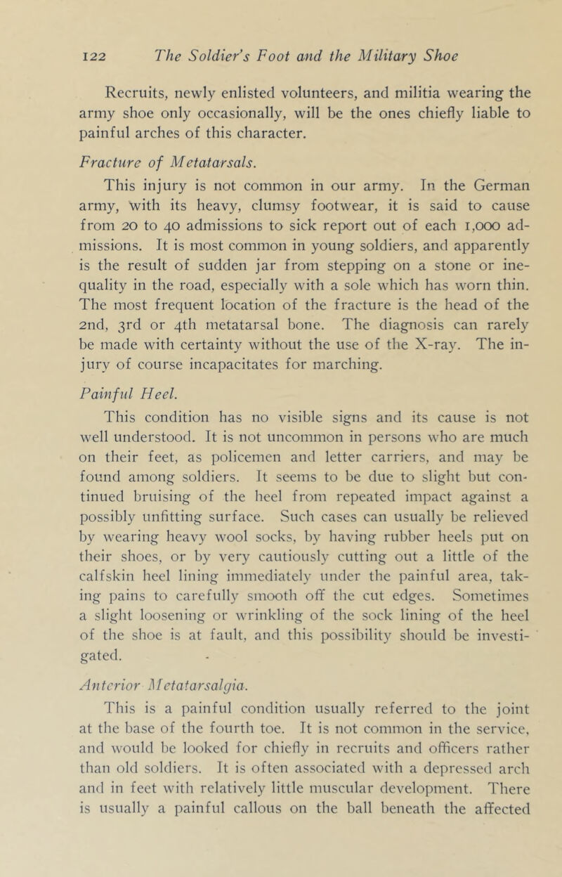 Recruits, newly enlisted volunteers, and militia wearing the army shoe only occasionally, will be the ones chiefly liable to painful arches of this character. Fracture of Metatarsals. This injury is not common in our army. In the German army, with its heavy, clumsy footwear, it is said to cause from 20 to 40 admissions to sick report out of each 1,000 ad- missions. It is most common in young soldiers, and apparently is the result of sudden jar from stepping on a stone or ine- quality in the road, especially with a sole which has worn thin. The most frequent location of the fracture is the head of the 2nd, 3rd or 4th metatarsal bone. The diagnosis can rarely be made with certainty without the use of the X-ray. The in- jury of course incapacitates for marching. Painful Heel. This condition has no visible signs and its cause is not well understood. It is not uncommon in persons who are much on their feet, as policemen and letter carriers, and may be found among soldiers. It seems to be due to slight but con- tinued bruising of the heel from repeated impact against a possibly unfitting surface. Such cases can usually be relieved by wearing heavy wool socks, by having rubber heels put on their shoes, or by very cautiously cutting out a little of the calfskin heel lining immediately under the painful area, tak- ing jmins to carefully smooth oflf the cut edges. Sometimes a slight loosening or wrinkling of the sock lining of the heel of the shoe is at fault, and this possibility should be investi- gated. Anterior Metatarsalgia. This is a painful condition usually referred to the joint at the base of the fourth toe. It is not common in the service, and would be looked for chiefly in recruits and officers rather than old soldiers. It is often associated with a depressed arch and in feet with relatively little muscular development. There is usually a painful callous on the ball beneath the affected