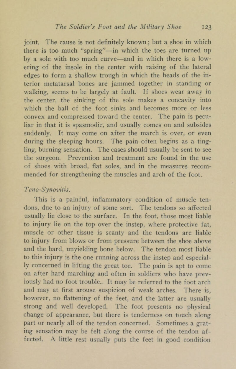 joint. The cause is not definitely known; but a shoe in which there is too much “spring”—in which the toes are turned up by a sole with too much curve—and in which there is a low- ering of the insole in the center with raising of the lateral edges to form a shallow trough in which the heads of the in- terior metatarsal bones are jammed together in standing or walking, seems to be largely at fault. If shoes wear away in the center, the sinking of the sole makes a concavity into which the ball of the foot sinks and becomes more or less convex and compressed toward the center. The pain is pecu- liar in that it is spasmodic, and usually comes on and subsides suddenly. It may come on after the march is over, or even during the sleeping hours. The pain often begins as a ting- ling, burning sensation. The cases should usually be sent to see the surgeon. Prevention and treatment are found in the use of shoes with broad, flat soles, and in the measures recom- mended for strengthening the muscles and arch of the foot. Teno-Synovitis. This is a painful, inflammatory condition of muscle ten- <lons, due to an injury of some sort. The tendons so affected usually lie close to the surface. In the foot, those most liable to injury lie on the top over the instep, where protective fat, muscle or other tissue is scanty and the tendons are liable to injury from blows or from pressure between the shoe above and the hard, unyielding bone below’. The tendon most liable to this injury is the one running across the instep and especial- ly concerned in lifting the great toe. The pain is apt to come on after hard marching and often in soldiers who have prev- iously had no foot trouble. It may be referred to the foot arch and may at first arouse suspicion of weak arches. There is, how’ever, no flattening of the feet, and the latter are usually strong and w^ell developed. The foot presents no physical change of appearance, but there is tenderness on touch along part or nearly all of the tendon concerned. Sometimes a grat- ing sensation may be felt along the course of the tendon af- fected. A little rest usually puts the feet in good condition