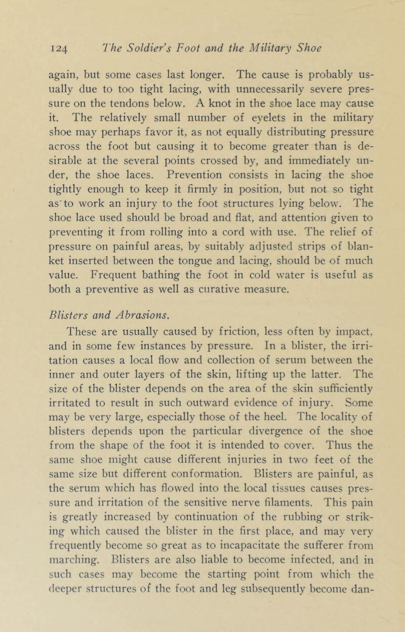 again, but some cases last longer. The cause is probably us- ually due to too tight lacing, with unnecessarily severe pres- sure on the tendons below. A knot in the shoe lace may cause it. The relatively small number of eyelets in the military shoe may perhaps favor it, as not equally distributing pressure across the foot but causing it to become greater than is de- sirable at the several points crossed by, and immediately un- der, the shoe laces. Prevention consists in lacing the shoe tightly enough to keep it firmly in position, but not so tight as'to work an injury to the foot structures lying below. The shoe lace used should be broad and flat, and attention given to preventing it from rolling into a cord with use. The relief of pressure on painful areas, by suitably adjusted strips of blan- ket inserted between the tongue and lacing, should be of much value. Frequent bathing the foot in cold water is useful as both a preventive as well as curative measure. Blisters and Abrasions. These are usually caused by friction, less often by impact, and in some few instances by pressure. In a blister, the irri- tation causes a local flow and collection of serum between the inner and outer layers of the skin, lifting up the latter. The size of the blister depends on the area of the skin sufficiently irritated to result in such outward evidence of injury. Some may be very large, especially those of the heel. The locality of blisters depends upon the particular divergence of the shoe from the shape of the foot it is intended to cover. Thus the same shoe might cause different injuries in two feet of the same size but different conformation. Blisters are painful, as the serum which has flowed into the local tissues causes pres- sure and irritation of the sensitive nerve filaments. This pain is greatly increased by continuation of the rubbing or strik- ing which caused the blister in the first place, and may very frequently become so great as to incapacitate the suflferer from marching. Blisters are also liable to become infected, and in such cases may become the starting point from which the deeper structures of the foot and leg subsequently become dan-