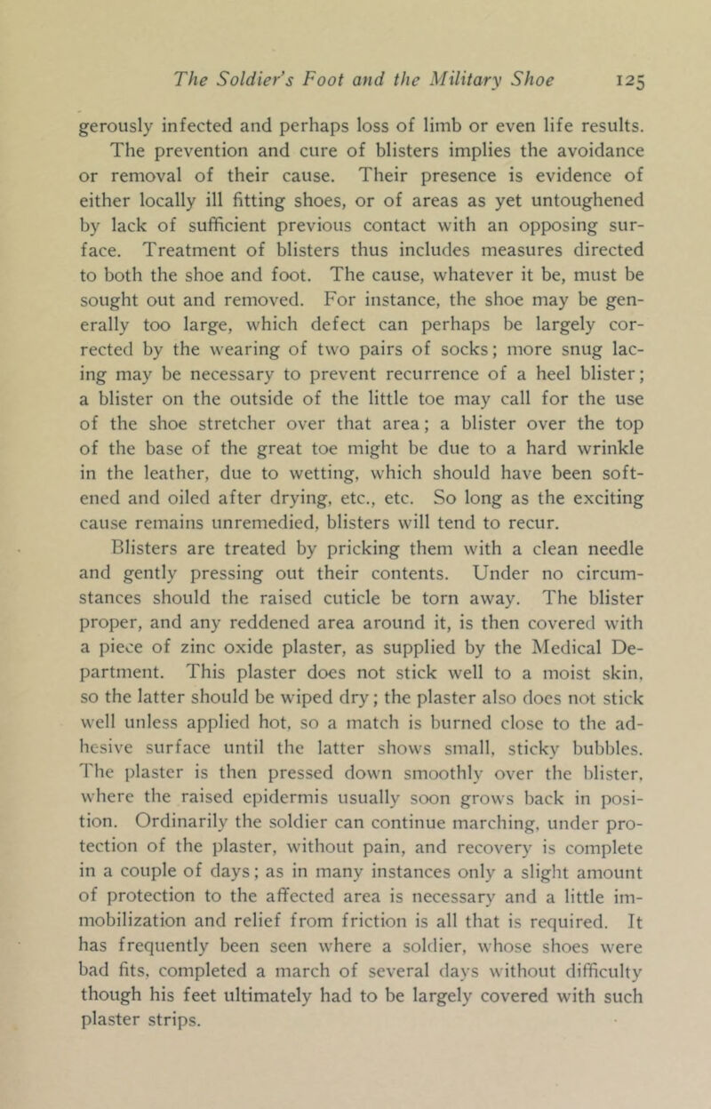 gerously infected and perhaps loss of limb or even life results. The prevention and cure of blisters implies the avoidance or removal of their cause. Their presence is evidence of either locally ill fitting shoes, or of areas as yet untoughened by lack of sufficient previous contact with an opposing sur- face. Treatment of blisters thus includes measures directed to both the shoe and foot. The cause, whatever it be, must be sought out and removed. For instance, the shoe may be gen- erally too large, which defect can perhaps be largely cor- rected by the wearing of two pairs of socks; more snug lac- ing may be necessary to prevent recurrence of a heel blister; a blister on the outside of the little toe may call for the use of the shoe stretcher over that area; a blister over the top of the base of the great toe might be due to a hard wrinkle in the leather, due to wetting, which should have been soft- ened and oiled after drying, etc., etc. So long as the exciting cause remains unremedied, blisters will tend to recur. Blisters are treated by pricking them with a clean needle and gently pressing out their contents. Under no circum- stances should the raised cuticle be torn away. The blister proper, and any reddened area around it, is then covered with a piece of zinc oxide plaster, as supplied by the Medical De- partment. This plaster does not stick well to a moist skin, so the latter should be wdped dry; the plaster also does not stick well unless applied hot, so a match is burned close to the ad- hesive surface until the latter shows small, sticky bubbles. The plaster is then pressed down smoothly over the blister, where the raised epidermis usually soon grows back in posi- tion. Ordinarily the soldier can continue marching, under pro- tection of the plaster, without pain, and recovery is complete in a couple of days; as in many instances only a slight amount of protection to the affected area is necessary and a little im- mobilization and relief from friction is all that is required. It has frequently been seen where a soldier, whose shoes were bad fits, completed a march of several days without difficulty though his feet ultimately had to be largely covered with such plaster strips.