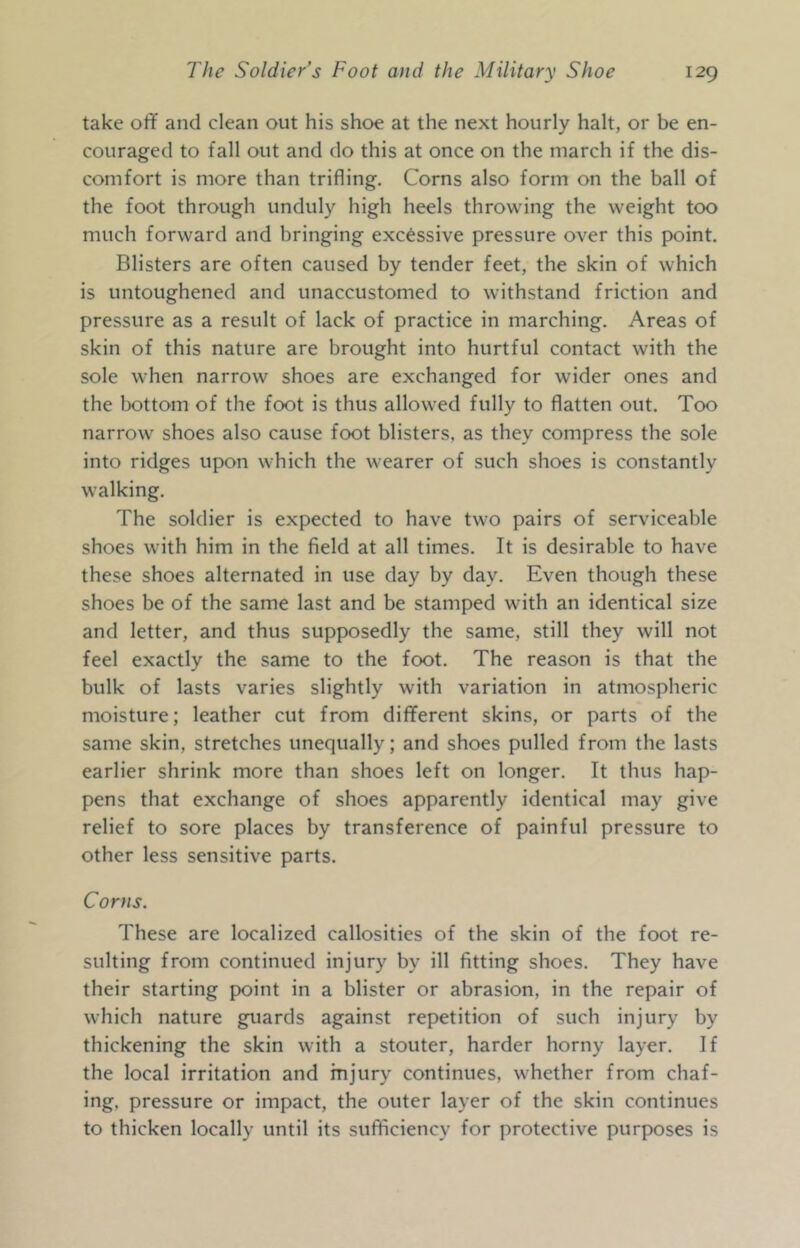 take off and clean out his shoe at the next hourly halt, or be en- couraged to fall out and do this at once on the inarch if the dis- comfort is more than trifling. Corns also form on the ball of the foot through unduly high heels throwing the weight too much forward and bringing excessive pressure over this point. Blisters are often caused by tender feet, the skin of which is untoughened and unaccustomed to withstand friction and pressure as a result of lack of practice in marching. Areas of skin of this nature are brought into hurtful contact with the sole when narrow shoes are exchanged for wider ones and the bottom of the foot is thus allowed fully to flatten out. Too narrow shoes also cause foot blisters, as they compress the sole into ridges upon which the wearer of such shoes is constantly walking. The soldier is expected to have two pairs of serviceable shoes with him in the field at all times. It is desirable to have these shoes alternated in use day by day. Even though these shoes be of the same last and be stamped with an identical size and letter, and thus supposedly the same, still they will not feel exactly the same to the foot. The reason is that the bulk of lasts varies slightly with variation in atmospheric moisture; leather cut from diflferent skins, or parts of the same skin, stretches unequally; and shoes pulled from the lasts earlier shrink more than shoes left on longer. It thus hap- pens that exchange of shoes apparently identical may give relief to sore places by transference of painful pressure to other less sensitive parts. Corns. These are localized callosities of the skin of the foot re- sulting from continued injury by ill fitting shoes. They have their starting point in a blister or abrasion, in the repair of which nature guards against repetition of such injury by thickening the skin with a stouter, harder horny layer. If the local irritation and injury continues, whether from chaf- ing, pressure or impact, the outer layer of the skin continues to thicken locally until its sufficiency for protective purposes is