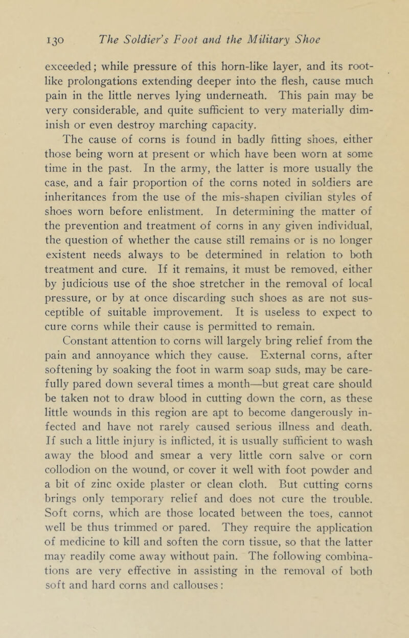 exceeded; while pressure of this horn-like layer, and its root- like prolongations extending deeper into the flesh, cause much pain in the little nerves lying underneath. This pain may be very considerable, and quite sufficient to very materially dim- inish or even destroy marching capacity. The cause of corns is found in badly fitting shoes, either those being worn at present or which have been worn at some time in the past. In the army, the latter is more usually the case, and a fair proportion of the corns noted in soldiers are inheritances from the use of the mis-shapen civilian styles of shoes worn before enlistment. In determining the matter of the prevention and treatment of corns in any given individual, the question of whether the cause still remains or is no longer existent needs always to be determined in relation to both treatment and cure. If it remains, it must be removed, either by judicious use of the shoe stretcher in the removal of local pressure, or by at once discarding such shoes as are not sus- ceptible of suitable improvement. It is useless to expect to cure corns while their cause is permitted to remain. Constant attention to corns will largely bring relief from the pain and annoyance which they cause. External corns, after softening by soaking the foot in warm soap suds, may be care- fully pared down several times a month—but great care should be taken not to draw blood in cutting down the corn, as these little wounds in this region are apt to become dangerously in- fected and have not rarely caused serious illness and death. If such a little injury is inflicted, it is usually sufficient to wash away the blood and smear a very little corn salve or corn collodion on the wound, or cover it well with foot powder and a bit of zinc oxide plaster or clean cloth. But cutting corns brings only temporary relief and does not cure the trouble. Soft corns, which are those located between the toes, cannot well be thus trimmed or pared. They require the application of medicine to kill and soften the corn tissue, so that the latter may readily come away without pain. The following combina- tions are very effective in assisting in the removal of both soft and hard corns and callouses: